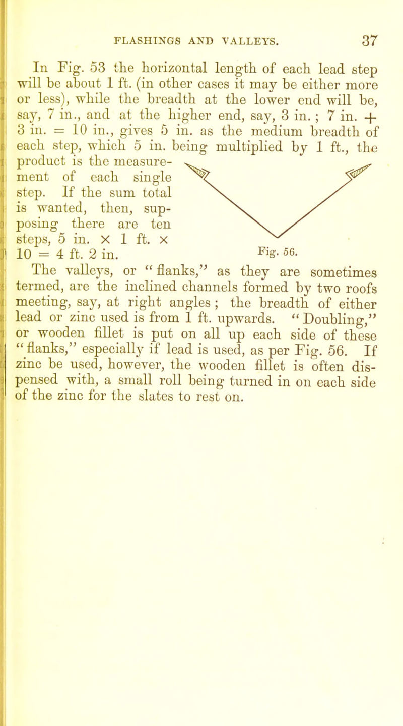 In Fig. 53 the horizontal length of each lead step will be about 1 ft. (in other cases it may be either more or less), while the breadth at the lower end will be, say, 7 in., and at the higher end, say, 3 in. ; 7 in. -f 3 in. = 10 in., gives 5 in. as the medium breadth of each step, which 5 in. being multiplied by 1 ft., the product is the measure- ment of each single step. If the sum total is wanted, then, sup- posing there are ten steps, 5 in. X 1 ft, x 10 = 4 ft. 2 in. ^ig- 56. The valleys, or  flanks, as they are sometimes termed, are the inclined channels formed by two roofs meeting, say, at right angles ; the breadth of either lead or zinc used is from 1 ft. upwards.  Doubling, or wooden fillet is put on all up each side of these  flanks, especially if lead is used, as per Fig. 56. If zinc be used, however, the wooden fillet is often dis- pensed with, a small roll being turned in on each side of the zinc for the slates to rest on.