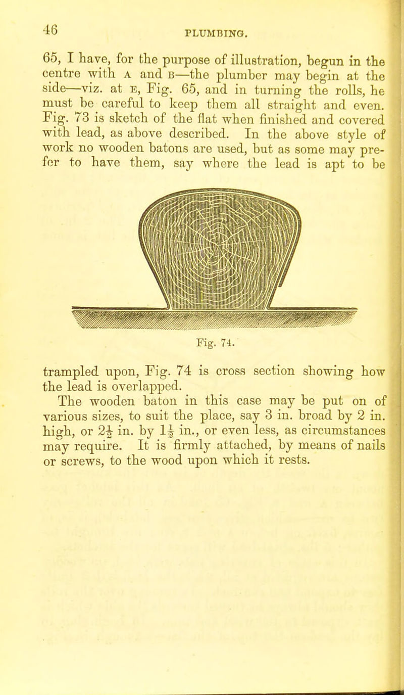 65, I have, for the purpose of illustration, begun in the centre with a and b—the plumber may begin at the side—viz. at e, Fig. 65, and in turning the rolls, he must be_ careful to keep them all straight and even. Fig. 73 is sketch of the flat when finished and covered with lead, as above described. In the above style of work no wooden batons are used, but as some may pre- fer to have them, say where the lead is apt to be Fig. 74. trampled upon, Fig. 74 is cross section showing how the lead is overlapped. The wooden baton in this case may be put on of various sizes, to suit the place, say 3 in. broad by 2 in. high, or 2i in. by 1^ in., or even less, as circumstances may require. It is firmly attached, by means of nails or screws, to the wood upon which it rests.