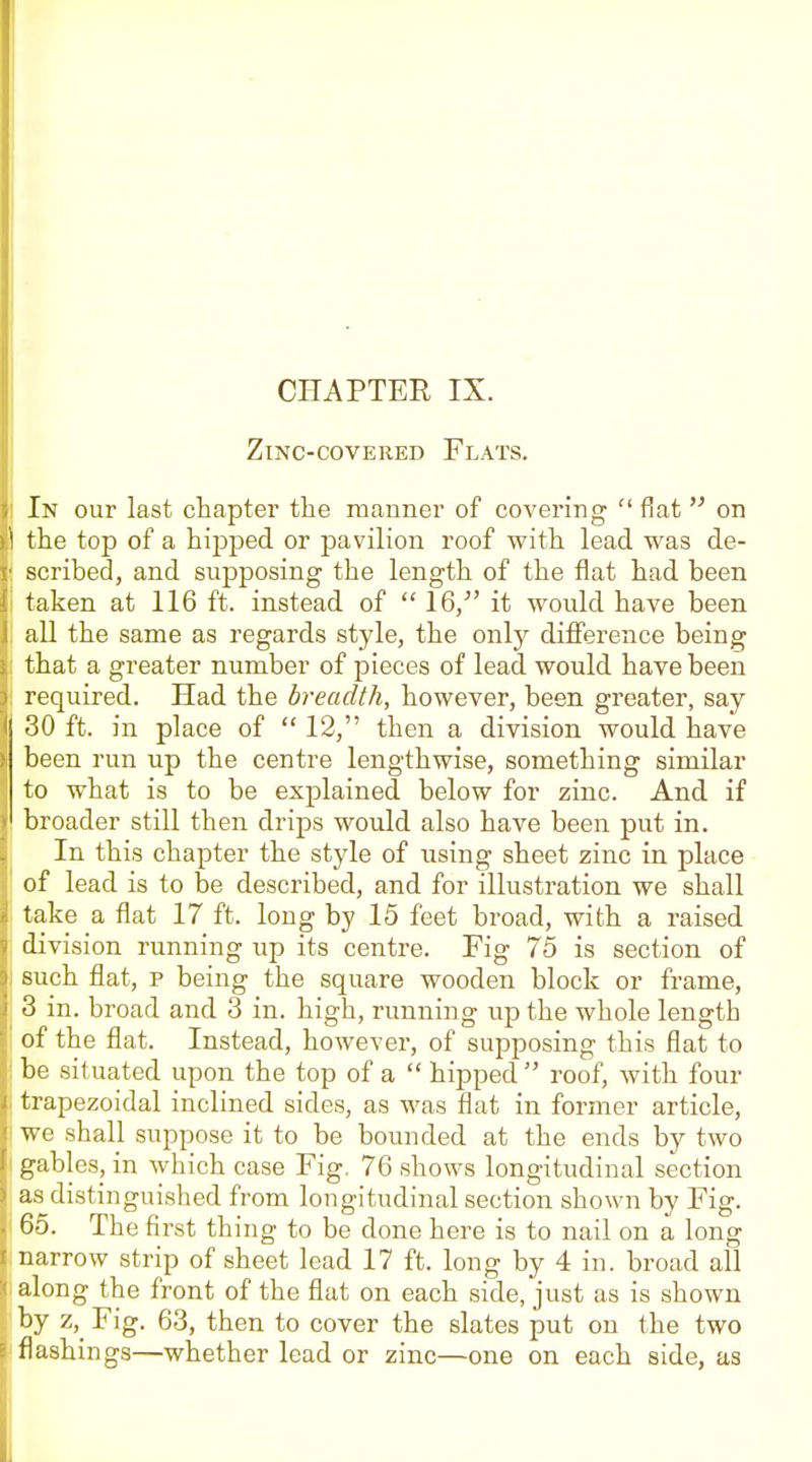 Zinc-covered Flats. In our last chapter the manner of covering  fiat  on the top of a hipped or pavilion roof with lead was de- scribed, and supposing the length of the flat had been taken at 116 ft. instead of  16/' it would have been all the same as regards style, the only difference being that a greater number of pieces of lead would have been required. Had the breadth, however, been greater, say 30 ft. in place of  12, then a division would have been run up the centre lengthwise, something similar to what is to be explained below for zinc. And if broader still then drips would also have been put in. In this chapter the style of using sheet zinc in place of lead is to be described, and for illustration we shall take a flat 17 ft. long by 15 feet broad, with a raised division running up its centre. Fig 75 is section of such flat, p being the square wooden block or frame, 3 in. broad and 3 in. high, running up the whole length of the flat. Instead, however, of supposing this flat to be situated upon the top of a  hipped  roof, with four trapezoidal inclined sides, as was flat in former article, we shall suppose it to be bounded at the ends by two gables, in which case Fig, 76 shows longitudinal section as distinguished from longitudinal section shown by Fig. 65. The first thing to be done here is to nail on a long narrow strip of sheet lead 17 ft. long by 4 in. broad all along the front of the flat on each side, just as is shown Fig. 63, then to cover the slates put on the two flashings—whether lead or zinc—one on each side, as