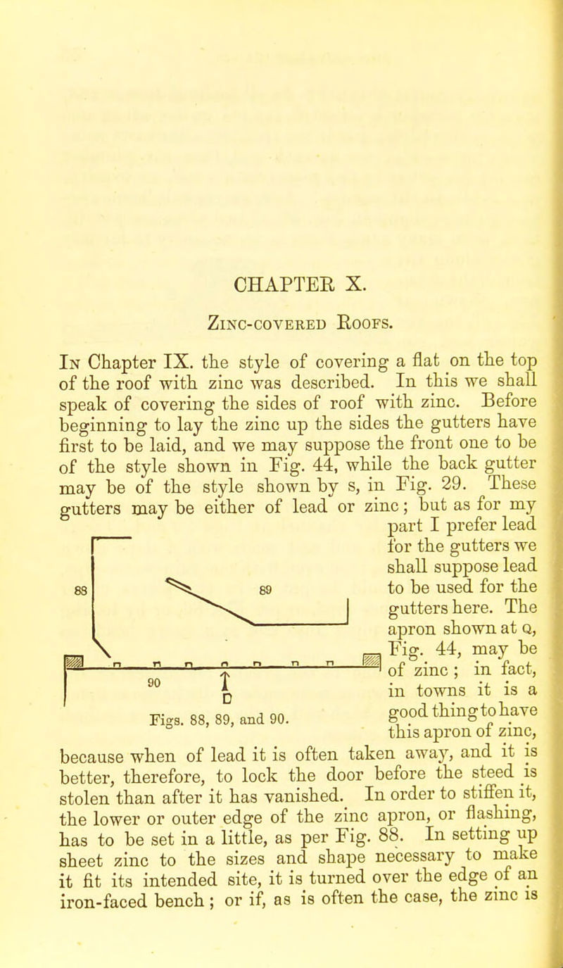 CHAPTER X. ZmC-COVEKED BOOFS. In Chapter IX. the style of covering a flat on the top of the roof with zinc was described. In this we shall speak of covering the sides of roof with zinc. Before beginning to lay the zinc up the sides the gutters have first to be laid, and we may suppose the front one to be of the style shown in Fig. 44, while the back gutter may be of the style shown by s, in Fig. 29. These gutters may be either of lead or zinc; but as for my part I prefer lead 8S for the gutters we shall suppose lead to be used for the gutters here. The apron shown at q, \ r-^ Fiff. 44, may be of zmc ; m lact, . n . n 90 X D in towns it is a Figs. 88, 89, and 90. ^^^^ thingtohave this apron oi zmc, because when of lead it is often taken awaj'-, and it is better, therefore, to lock the door before the steed is stolen than after it has vanished. In order to stifien it, the lower or outer edge of the zinc apron, or flashing, has to be set in a little, as per Fig. 88. In setting up sheet zinc to the sizes and shape necessary to make it fit its intended site, it is turned over the edge of an iron-faced bench; or if, as is often the case, the zmc is