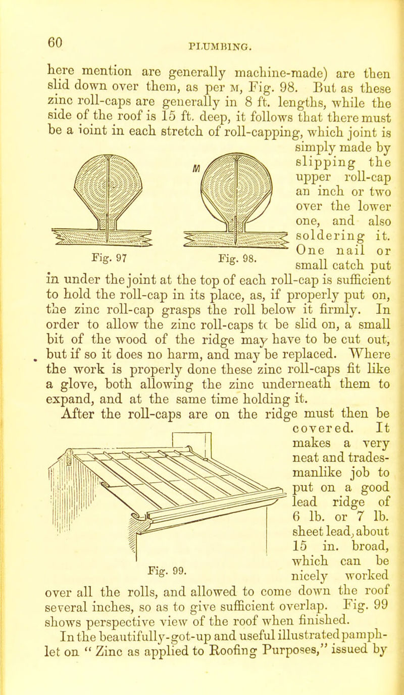 PLUMBING. here mention are generally machine-made) are then slid down over them, as per m, Fig. 98. But as these zinc roll-caps are generally in 8 ft. lengths, while the side of the roof is 15 ft. deep, it follows that there must be a ioint in each stretch of roll-capping, which joint is simply made by slipping the upper roll-cap an inch or two over the lower one, and also soldering it. Fi 97 Fi 98 ^^^^ °^ ■ small catch put in under the joint at the top of each roll-cap is sufficient to hold the roll-cap in its place, as, if properly put on, the zinc roll-cap grasps the roll below it firmly. In order to allow the zinc roll-caps tc be slid on, a small bit of the wood of the ridge may have to be cut out, but if so it does no harm, and may be replaced. Where the work is properly done these zinc roll-caps fit like a glove, both allowing the zinc underneath them to expand, and at the same time holding it. After the roll-caps are on the ridge must then be covered. It makes a very neat and trades- manlike job to put on a good lead ridge of 6 lb. or 7 lb. sheet lead; about 15 in. broad, which can be ^'^S' nicely worked over all the rolls, and allowed to come down the roof several inches, so as to give suflB.cient overlap. Fig. 99 shows perspective view of the roof when finished. In the beautifully-got-up and useful illustrated pamph- let on  Zinc as applied to Roofing Purposes, issued by