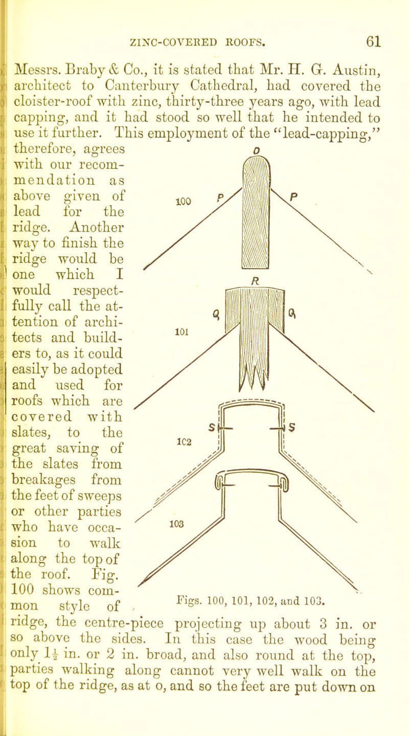 Messrs. Braby & Co., it is stated that Mr. H. G. Austin, architect to Canterbury Cathedral, had covered the cloister-roof with zinc, thirty-three years ago, with lead capping, and it had stood so well that he intended to use it further. This employment of the lead-capping, therefore, agrees with our recom- mendation as above given of lead for the ridge. Another way to finish the ridge would be one which I would respect- fully call the at- tention of archi- tects and build- ers to, as it could easily be adopted and used for roofs which are covered with slates, to the great saving of the slates from breakages from the feet of sweeps or other parties who have occa- sion to walk along the top of the roof. Fiff. 100 shows com- mon style of Figs. 100, 101, 102, and 103. ]n. or being ridge, the centre-piece projecting up about 3 so above the sides. In this case the wood only li in. or 2 in. broad, and also round at the top, parties walking along cannot very well walk on the top of the ridge, as at o, and so the feet are put down on