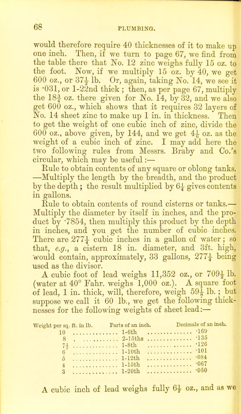 would therefore require 40 thicknesses of it to make up one inch. Then, if we turn to page 67, we find from the table there that No. 12 zinc weighs fully 15 oz. to the foot. Now, if we multiply 15 oz. by 40, we get 600 oz., or 37-|- lb. Or, again, taking No. 14, we see it is OSl, or l-22nd thick ; then, as per page 67, multiply the 18f oz. there given for No. 14, by 32, and we also get 600 oz., which shows that it requires 32 layers of No. 14 sheet zinc to make up 1 in. in thickness. Then to get the weight of one cubic inch of zinc, divide the 600 oz., above given, by 144, and we get 4-^ oz. as the weight of a cubic inch of zinc, I may add here the two following rules from Messrs. Braby and Co.'s circidar, which may be useful:— Rule to obtain contents of any square or oblong tanks. —Multiply the length by the breadth, and the product by the depth; the result multiplied by 6-^ gives contents in gallons. Rule to obtain contents of round cisterns or tanks.— Multiply the diameter by itself in inches, and the pro- duct by '7854, then multiply this product by the depth in inches, and you get the number of cubic inches. There are 277|- cubic inches in a gallon of water ; so that, e.g., a cistern 18 in. diameter, and 3ft. high, Would contain, approximately, 33 gallons, 277^ being used as the divisor. A cubic foot of lead weighs 11,352 oz., or 709-|- lb. (water at 40° Fahr. weighs 1,000 oz.). A square foot of lead, 1 in. thick, will, therefore, weigh 59-^ lb. ; but suppose we call it 60 lb., we get the following thick- nesses for the following weights of sheet lead:— Weight per sq. ft. in lb. Parts of an inch. Decimals of an insh. 10 l-6tll -169 8 2-loths -135 7i l-8th -126 6 1-lOth -lOl 5 l-12th -084 4 l-15th -067 ,3 l-20th -060 A cubic inch of lead weighs fully 6} oz., and as we