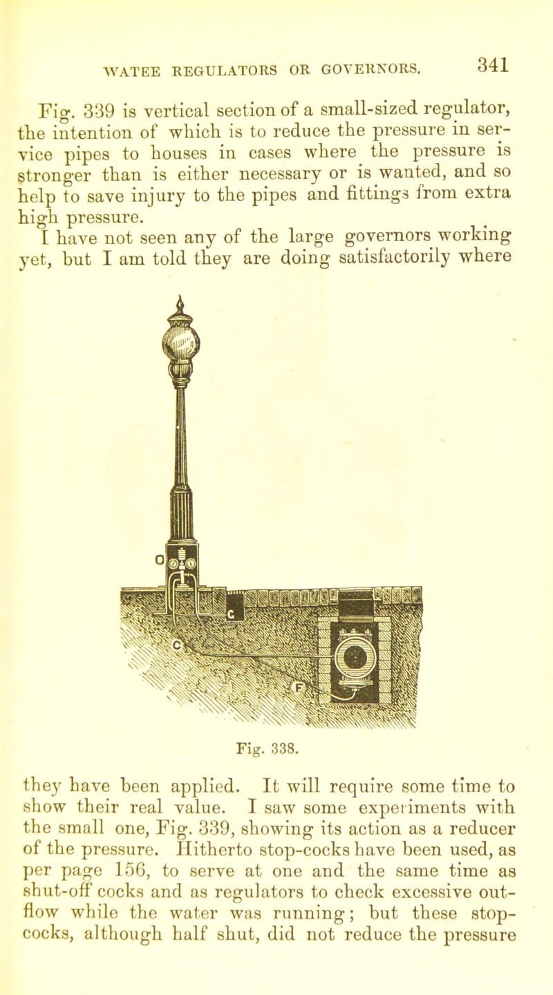 Fig. 339 is vertical section of a small-sized regulator, tlie intention of wliich is to reduce the pressure in ser- vice pipes to houses in cases where the pressure is stronger than is either necessary or is wanted, and so help to save injury to the pipes and fittings from extra high pressure. I have not seen any of the large governors working yet, but I am told they are doing satisfactorily where Fig. 338. they have been applied. It will require some time to show their real value. I saw some experiments with the small one, Fig. 339, showing its action as a reducer of the pressure. Hitherto stop-cocks have been used, as per page 156, to serve at one and the same time as shut-off cocks and as regulators to check excessive out- flow while the water was running; but these stop- cocks, although half shut, did not reduce the pressure