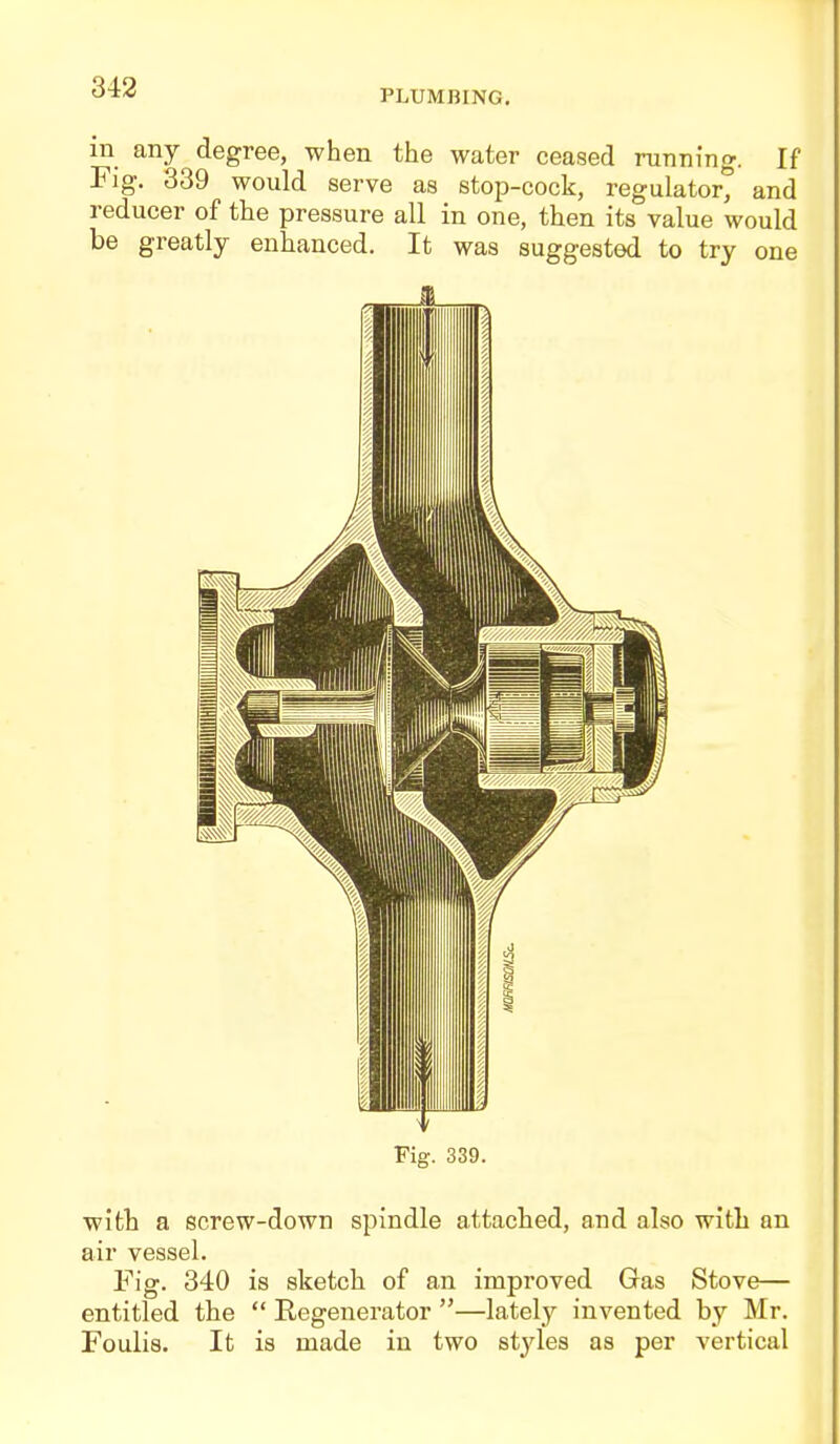 343 PLUMBING, m any degree, when the water ceased running. If Fig, 339 would serve as stop-cock, regulator^ and reducer of the pressure all in one, then its value would be greatly enhanced. It was suggested to try one Pig. 339. witli a ecrew-down spindle attached, and also witli an air vessel. Fig. 340 is sketch of an improved Gas Stove— entitled the  Regenerator —lately invented by Mr. Foulis, It is made in two styles as per vertical