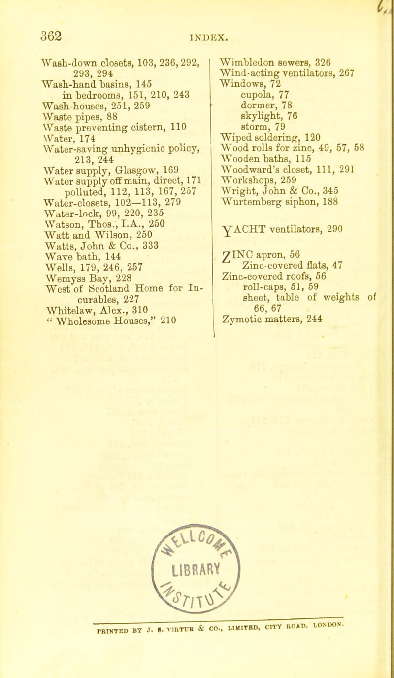 Wimbledon sewers, 326 Wind-acting ventilators, 267 Windows, 72 cupola, 77 dormer, 78 skylight, 76 storm, 79 Wiped soldering, 120 Wood rolls for zinc, 49, 57, 58 Wooden baths, 115 Woodward's closet, 111, 291 Workshops, 259 Wright, John & Co., 345 Wurtemberg siphon, 188 Wash-down closets, 103, 236,292, 293, 294 Wash-hand basins, 145 in bedrooms, 151, 210, 243 Wash-houses, 251, 259 Waste pipes, 88 Waste preventing cistern, 110 Water, 174 Water-saving unhygienic policy, 213, 244 Water supply, Glasgow, 169 Water supply off main, direct, 171 polluted, 112, 113, 167, 257 Water-closets, 102—113, 279 Water-lock, 99, 220, 235 Watson, Thos., I.A., 250 Watt and Wilson, 250 Watts, John & Co., 333 Wave bath, 144 Wells, 179, 246, 257 Wemyss Bay, 228 West of Scotland Home for In- curables, 227 Whitelaw, Alex., 310  Wholesome Houses, 210 yACHT ventilators, 290 ^INC apron, 56 Zinc-covered flats, 47 Zinc-covered roofs, 56 roll-caps, 51, 59 sheet, table of weights of 66, 67 Zymotic matters, 244 BT J. «. VIBTUK & CO., UMITBD, CITY ROAD,