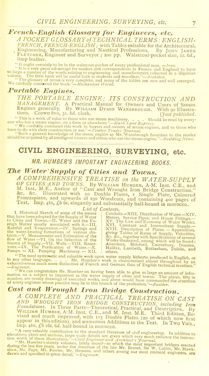 Fi'ench-English Glossary for Engineers, etc. A POCKET GLOSSARY of TECHNICAL TERMS: ENGLISH- I'RENCH, FRE.\CH-ENGLISH; with Tables SHitable for the Architectural, ^ Engineering, Manufacturing and Nautical Professions. By John James Fletcher, Engineer and Surveyor ; 200 pp. Waistcoat-pocket size, is. 6d., limp leather. '■ It oiisjiit certainly to be in the waistco.-it-pocket of everj^ professional man. —Iron.  It i-s a very great advantage for readers aiid correspondents in France and England to have so large a number of tile words relatinft to engineering and manufacturers collected m a liliputian \ olume. The little book will be useful both to students and travellers.—.-/r<r///Vcc/.  The glossary of terms is very complete, and many of the tables are new and well arranged. i> e cordi^Jly coun»ejid the hook.—.UeL/ia>iual iro?-ld. JPortahle Engines. THE PORTABLE ENGINE; ITS CONSTRUCTION AND .MANAGEMENT. A Practical Manual for Owners and Users of Steam Engines generally. By William Dyson Wansbrough. With 90 Illustra- tions. Crown 8vo, 3s. 6cl. cloth. [just published. •■ This is a work of value to those who use steam machinery. . . . Should be read by every- one who has a steam engine, on a farm or elsewhere,—J/irr* Lnne Ri-/>m t. •• We cordially connnend this work to buyers and owners of steam engines, and to those who nave to do with their construction or use.—rii/i/icr Trades yournal. •■ Such a general knowledge of the steam engine as Mr. Wansbrough furnishes to the reader should be acquired by all intelligent owners and others who use the steam engine.—A';n/rfi;;»- Ne-ws. CIVIL ENGINEERING, SURVEYING, etc. MR. NUMBER'S IMPORTANT ENGINEERING, BOOKS. TJie Water 'Stipjily of Cities and Toivns. A COMPREHENSIVE TREATISE on the WATER-SUPPLY OF CITIES AND TOWNS. By William Humber, A-M. Inst. C.E., and M, Inst. M.E., Author of Cast and Wrought Iron Bridge Construction, &c. &c. Illustrated with 50 Double Plates, i Single Plate, Coloured Frontispiece, and upwards of 250 Woodcuts, and containing 400 pages of Text. Imp. 4to, £6 6s. elegantly and substantially half-bound in morocco. List of Contents. I. Historical Sketch of some of the means that have been adopted for the Supply of Water to Cities and Towns.—II. Water and the Fo- reign Matter usually associated with it.—III. Ramfall and Evaporation.—IV. Springs and the water-bearing formations of various dis- tricts.—V. Measurement and Estimation of the flow of Water—VI. On the Selection of the Source of Supply.—VII. Wells —VIII. Reser- voirs.—I.X. The Purification of Water.—X. Punips. — XI. Pumping Machinery. — XII. Conduits.—XIII. Distribution of Water.—XIV. Meters, Service Pipes, and House Fittings.— XV. The Law and Economy of Water Works. XVI. CoiLstant and Intermittent Supply.— XVII. Description of Plates. — Appendices, giving Tables of Rates of Supply, Velocities, &c. &c., together with Specifications of several Works illustrated, among ivhich will be found • Aberdeen, Bideford. Canterbury, Dundee, Halifax, Lambeth, Rotherham, Dublia, and others. In ,n I^M, ? systerwtic and valuable work upon water supply hitherto produced in English, or In any other language. . . Mr. Humber's work is characterised almost throughout by an f_»|^^|^suveness much more distinctive of French and German than of English technical treatises. •• We can congratulate Mr. Humber on having been able to give so large an amount of infor- mation on a sutjjec so important as the water suppiv of cities and towns The pktes fif?v in number, arc mosdy drawings of executed works, and alone would have commandecfthe attention of every engineer whose practice may he in this branch of the profession.-£,<,7*7. Cast and Wrought Iron Bridge Construction A COMPLETE AND PRACTICAL TREATISE ON CAST AND WROUGHT IRON BRIDGE CONSTRUCTION, including Iron Foundalions. In Three Parts-Theoretical, Practical, and Descriptivf By William Humber, A-M. Inst. C.E., and M. Inst. M.E. Third Edition Re- vised and much iinpi-oved, with 115 Double Plates (20 of which now'first appear in this edition), and numerous Additions to the Text. In Two Vols imp. 4to, lb 16s. 6rf. half-bound in morocco.  A very valu.il>le contribution to the standard literature of civil enginccrinir In addition elevations plans and sections, large scale details are given which veryS, enlfance the i X tivc worth of these Mn^irMmn',.'-Ci-inlj;niri>:,-er ,,,,d .-l rchilccfs yournat >itruc- during^;;e'f:r^^^'?;,KSX' .li^j^Jr^'l];:,;^'^ri^s' rr^