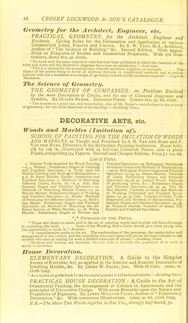 Geometry for tJie Architect, Engineer, etc. PRACTICAL GEOMETRY, for the Architect, Engineer and Mechanic. Giving Rules for the Delineation and Application of various Geometrical Lines, Figures and Curves. By E. W. Tarn, M.A., Architect Author of The Science of Building, &c. Second Edition. With Appen- dices on Diagrams of Strains and Isometrical Projection. With 172 Illus- trations, demy 8vo, gs. cloth,  No book with the same objects in view has ever been published in which the clearness of the rules laid down and the illustrative diagrams have been so satisfactory.—SraCjOTaji. This is a manual for the practical man, whether architect, engineer, or mechanic. . . The object of the author being to avoid all abstruse formulas or complicated methods, and to enable persons with but a moderate knowledge of geometry to work out the problems reouired —English Mechanic. •» ^ The Science of Geometry. THE GEOMETRY OF COMPASSES; or. Problems Resolved by the mere Description of Circles, and the use of Coloured Diagrams and Symbols. By Oliver Byrne. Coloured Plates. Crown 8vo, 3s. 6d. cloth.  The treatise is a good one, and remarkable—like all Mr. Byrne's contributions to the science of geometry—for the lucid character of its teaching.—A'ews. DECORATIVE ARTS, etc. Woods and Marbles (Imitation of). SCHOOL OF PAINTING FOR THE IMITATION OF WOODS AND MARBLES, as Taught and Practised by A. R. Van der Burg and P. Van der Burg, Directors of the Rotterdam Painting Institution. Royal folio, iS^ by 12^ in., Illustrated with 24 full-size Coloured Plates; also 12 plain Plates, comprising 154 Figures. Second and Cheaper Edition. Price £1 iis. 6rf. List of Plates. I. Various Tools required for Wood Paintingf —2, 3. Walnut: Preliminary Stages of Graining and Finished Specimen — 4. Tools used for Marble Painting and Method of Manipulation— 5, 6. St. Remi Marble: Earlier Operations and Finished Specimen—7. Methods of Sketching different Grains, Knots, &c.—S. g. Ash: Pre- liminary Stages and Finished Specimen —10. Methods of Sketching Marble Grains—11, 12. Breche Marble : Preliminary Stages of Working and Finished Specimen—13. Maple: Methods of Producing the different Grains—14, 15. Bird's- eye Maple: Preliminary Stages and Finished Specimen—16. Methods of Sketching the dif- ferent Species of White Marble—17, 18. White Marble: Preliminary Stages of Process and Finished Specimen—19. Mahogany: Specimens of various Grains and Methods of Manipulation —20, 21. Mahogany: EarHer Stages and Finished Spechnen—22,23, 24. Sienna Marble: Varieties of Grain, Preliminary Stages and Finished Specimen—25, 26, 27. Juniper Wood : Methods of producing Grain, &c.: Preliminary Stages and Finished Specimen—28, 20, 30. Vert de Mer Marble: Varieties of Grain and Methods of Working Unfinished and Finished Speci- mens—31. 32. 3^. Oak: Varieties of Grain, Tools Employed, and Methods of Manipulation, Pre- liminary Stages and Finished Specimen—34, 35, 36. AVaulsort Marble: Varieties of Grain, Un- finished and Finished Specimens. Opinions of the Press.  Those who desire to attain skill in the art of painting woods and marbles will find advantage in consulting this book, . . . Some of the Working Men's Clubs should give tneir young men the opportunity to study it.—nuildtr,  A comprehensive guide to the art. The explanations of the processes, the manipulation and management of the colours, and the beautifully executed plates will not be the least valuable to the Student who aims at making his work a faithful transcript of nature.—Building' News. '■ Students and novices are fortunate who are able to become the possessors oi so noble a wor/b.''—yl rchitect. Motise Decoration. ELEMENTARY DECORATION. A Guide to the Simpler Forms of Everyday Art, as applied to the Interior and Exterior Decoration oi Dwelling Houses, &c. By James W. Facey, Jun, With 68 Cuts. i2mo, 2s. cloth limp. As a technical guide-book to the decorative painter it will be found reliable.—jP^r^m^iVfri'j. PRACTICAL HOUSE DECORATION : A Guide to the Art of Ornamental Painting, the Arrangement of Colours in Apartments, and tlie principles of Decorative Design. With some Remarks upon the Nature and Properties of Pigments. By James William Facey, Author of  Elementary Decoration, &c. With numerous Ilhistrations. i2mo, 25. 6^. cloth limp. N.B.—Thc above Two Works together in One Fo/., strongly half-bound, 5s,