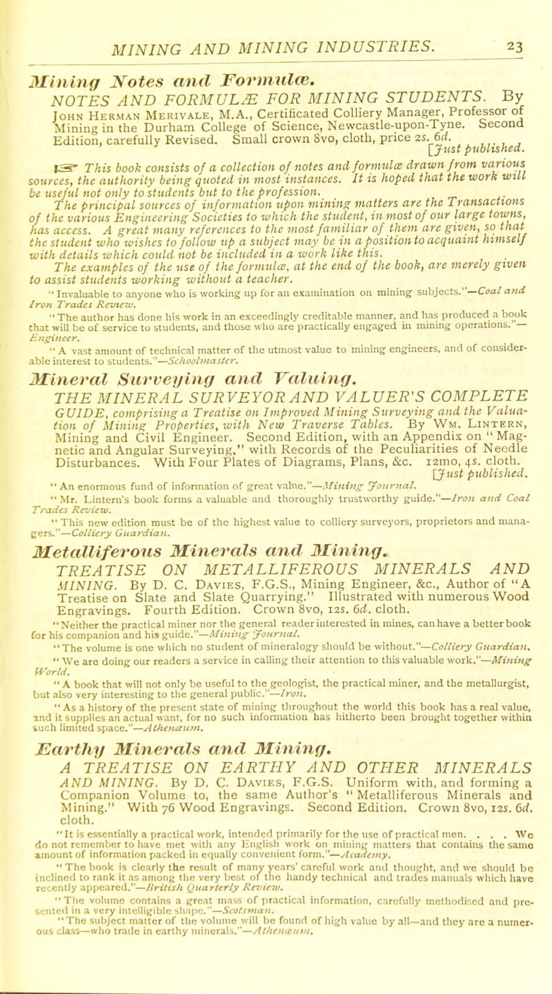 Mining Notes and Formnlce. NOTES AND FORMULAE FOR MINING STUDENTS. By John Herman Merivale, M.A., CertiHcated Colliery Manager, Professor of Mining in the Durham College of Science, Newcastle-upon-Tyne. Second Edition, carefully Revised. Small crown Svo, cloth, price as. 6rf. ,,. , , ' [Ji'S* published. IS- This book consists of a collection of notes and formulce drawn from various sources, the authority being quoted in most instances. It is hoped that the work will be useful not only to students but to tite profession. The principal sources of information upon mining matters are the Transactions of the various Engineering Societies to which the student, in most of our large towns, has access. A great many references to the most familiar of them are given, so that the student who wishes to follow up a subject may be in a position to acquaint himself with details which could not be included in a work like this. The examples of the use of the formula!, at the end of the book, are merely given to assist students working without a teacher.  Invaluable to anyone who is working up for an examination on mining subjects.—Coa/a«i< Iro/i Trades Rcuieiu.  The author has done his work in an exceedingly creditable manner, and has produced a book that wiU be of service to students, and those who are practically engaged in minmg operations. — HHgineer.  A vast amount of technical matter of the utmost value to mining engineers, and of consider- able interest to s\.\xAtinVi..~ScIiool}nctstct'. Mineral Surveying and Valuing. THE MINERAL SURVEYOR AND VALUER'S COMPLETE GUIDE, comprising a Treatise on Improved Mining Surveying and the Valua- tion of Mining Properties, with New Traverse Tables. By Wm. Lintern, Mining and Civil Engineer. Second Edition, with an Appendix on  Mag- netic and Angular Surveying, with Records of the Pecuharities of Needle Disturbances. With Four Plates of Diagrams, Plans, &c. i2ino, 4s. cloth. [Just published. *' An enormous fund of information of great value.—Afintnj^ journal.  Mr. Lintern's book forms a valuable and thoroughly trustworthy guide.—Iron and Coal Trades Review.  This new edition must be of the highest value to colliery surveyors, proprietors and mana- gers.—Colliery Guardian. Metalliferous Minerals and Mining. TREATISE ON METALLIFEROUS MINERALS AND MINING. By D. C. Davies, F.G.S., Mining Engineer, &c., Author of A Treatise on Slate and Slate Quarrying. Illustrated with numerous Wood Engravings. Fourth Edition. Crown Svo, 12s. 6d. cloth.  Neither the practical miner nor the general reader interested in mines, can have a better boob Cor his companion and his guide.—A/inijijr yonrnal. The volume is one which no student of mineralogy should be without.—Colliery Guardian. We are doing our readers a service in calling their attention to this valuable work.—Mining World.  A book that will not only be useful to the geologist, the practical miner, and the metallurgist, but also very interesting to the general public.—/j-i7>i.  As a history of the present state of mining throughout the world this book has a real value, and it svjpplics an actual want, for no such information has hitherto been brought together within such limited space.—Athenizutn. Earthy Minerals and Mining. A TREATISE ON EARTHY AND OTHER MINERALS AND MINING. By D. C. Davies, F.G.S. Uniform with, and forming a Companion Volume to, the same Author's  Metalliferous Minerals and Mining. With 76 Wood Engravings. Second Edition. Crown Svo, 12s. 6d. cloth.  It is essentially a practical work, intended primarily for the use of practical men. . . . We do not remember to have met with any iintjlisli work on mining' matters that contains the same amount of information packed in equally convenient form.—Acaiiony. •* The book is clearly the result of many years' careful work and thoug-ht, and we should be inclined to rank it as amoMK the very best of the handy technical and trades manuals which have recently appeared.—British Quarterly Review.  The vfflunie contains a threat mass of practical information, carefully methodised and pre- sented in a very intellig^lble shape.—Scotsman.  The subject matter of the volume will be found of high value by all—and they are a numer- ous class—who trade in earthy minerals.—At/teineittn.