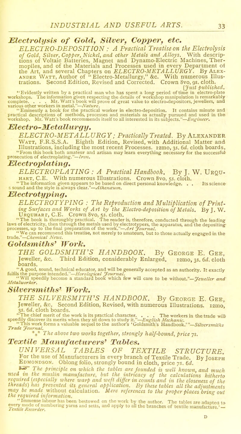 INDUSTRIAL AND USEFUL ARTS. Electrolysis of Gold, Silver, Copper, etc. ELECTRO-DEPOSITION : A Practical Treatise on the Electrolysis of Gold, Silver, Copper, Nickel, and other Metals and Alloys. With descrip- tions of Voltaic Batteries, Magnet and Dynamo-Electric Machines, Ther- mopiles, and of the Materials and Processes used in every Department of the Art, and several Chapters on ELECTRO-METALLURGY. By Alex- ander Watt, Author of  Electro-Metallurgy, &c. With numerous Illus- trations. Second Edition, Revised and Corrected. Crown 8vo, gs. cloth. IJust published.  Evidently written by a practical man who has spent a long period of time in electro-plate workshops. The information given respecting the details of workshop manipulation is remarkably complete. . , . Mr. Watt's book will prove of great value to electro.depositors, jewellers, and various other workers in metal.—Nature. Eminently a book for the practical worker in electro-deposition. It contains minute and practical descriptions of methods, processes and materials as actually pursued and used in the workshop. Mr. Watts book recommends itself to all interested in its subjects.—E7tgineer, Electro-3IetalUirgy. ELECTRO-METALLURGY: Practically Treated. By Alexander Watt, F.R.S.S.A. Eighth Edition, Revised, with Additional Matter and Illustrations, including the most recent Processes. i2mo, 3s. 6rf. cloth boards. From this book both amateur and artisan may learn everything necessary for the successful' prosecution of electroplating.—/r<7?i. Electroplating. ELECTROPLATING : A Practical Handbook. By J. W. Urqu- hart, C.E. With numerous Illustrations. Crown 8vo, ss- cloth.  The information given appears to be based on direct personal knowledge. . , Its science^ s sound and the style is always clear.—At}u)tatt7n. Electrotyping, ELECTROTYPING : The Reproduction and Multiplication of Print- ing Surfaces and Works of Art by the Electro-deposition of Metals. I3yJ. W. Urquhart, C.E. Crown 8vo, 5s. cloth. The book is thoroughly practical. The reader is, therefore, conducted through the leading laws of electricity, then through the metals used by electrotypers, the apparatus, and the depositing processes, up to the final preparation of the work.—j-lrt yourriat. We can recommend this treatise, not merely to amateurs, but to those actually engaged in the trade.—Chemical News. Goldsmiths' Work. THE GOLDSMITH'S HANDBOOK. By George E. Gee, Jeweller, &c. Third Edition, considerably Enlarged. izmo, 3s. 6d. cloth boards.  A good, sound, technical educator, and will be generally accepted as an authority. It exactly fuliUs the purpose intended.—HorologicaL Jour7iai. Will speedily become a standard book which few will care to be without.—yeiueller and' Metalworker. Silversmiths' Worle. THE SILVERSMITH'S HANDBOOK. By George E. Gee, Jeweller, &c. Second Edition, Revised, with numerous Illustrations. lamo, 3s. 6d. cloth boards. The chief merit of the work is its practical character. . . . The workers in the trade wil> speedjly discover its merits when they sit down to study it.—Entrlish Mechanic. This work forms a valuable sequel to the author's 'Goldsmith's Handbook.'—Silversmiths Trade yoitrtial. *^ The above two works together, strongly half-bound, price ys. Textile Manufacturers' Tables. UNIVERSAL TABLES OF TEXTILE STRUCTURE. For the use of Manufacturers in every branch of Textile Trade. By Joseph Edmondson. Oblong folio, strongly bound in cloth, price ys. 6d. The principle on tahich the tables arc founded is well known, and much used in the muslin manufacture, but the intricacy of the calculations hitherto required (especially where warp and weft differ in counts and in the closeness of the threads) has prevented its general application. By these tables all the adjustments may be made without calculation. Mere references to the proper places bring out the required information.  Immense labour has been bestowed on the work by the author. The tables are adapted to every mode of numbermg yarns and setts, and apply to all the branches of textile manufacture.' — D