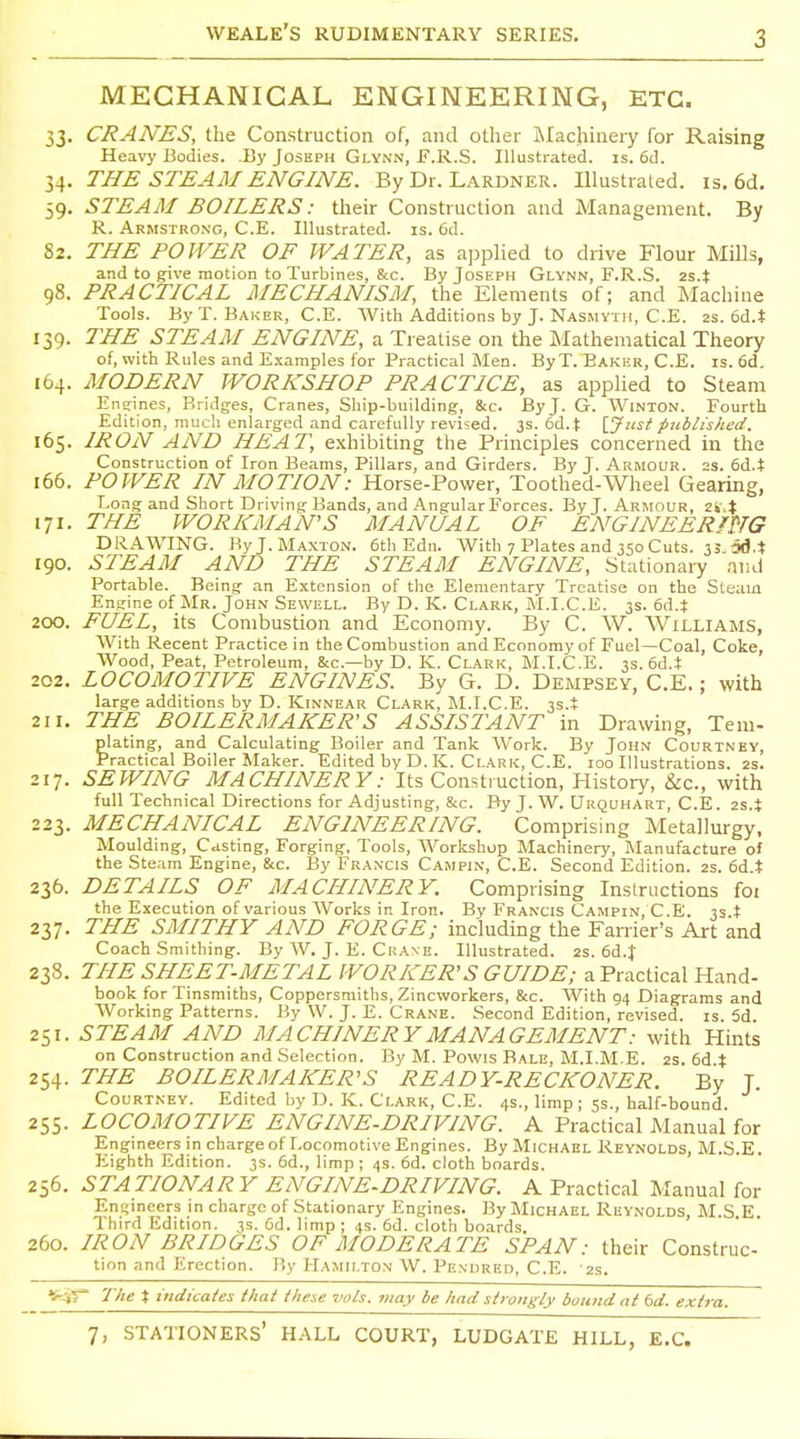 MECHANICAL ENGINEERING, ETC. 33. CRANES, the Construction of, and other Machinery for Raising Heavy Bodies. B)' Joseph Glynn, F.R.S. Illustrated, is. 6d. 34. THE STEAM ENGINE. By Dr. Lardner. Illustrated, is. 6d. 59. STEAM BOILERS: their Construction and Management. By R. Armstrong, C.E. Illustrated, is. 6d. 82. THE POWER OF WATER, as ajjplied to drive Flour Mills, and to give motion to Turbines, &c. By Joseph Glynn, F.R.S. 2S.J 98. PRACTICAL MECHANISM, the Elements of; and Machine Tools. By T. Baker, C.E. With Additions by J. Nasmvth, C.E. 2s. 6d.t 139. THE STEAM ENGINE, a Treatise on the Mathematical Theory of, with Rules and E.xamples for Practical Men. By T. Baker, C.E. is. 6d. 164. MODERN WORKSHOP PRACTICE, as applied to Steam Engines, Bridges, Cranes, Ship-building, &c. By J. G. Winton. Fourth Edition, much enlarged and carefully revised. 3s. 6d.t \_Just pttblished. 165. IRON AND HEAT, exhibiting the Principles concerned in the Construction of Iron Beams, Pillars, and Girders. By J. Armour. 2s. (>&..% 166. POWER IN MOTION: Horse-Power, Toothed-Wheel Gearing, Long and Short Driving Bands, and Angular Forces. By J. Armour, 2i'4 171. THE WORKMAN'S MANUAL OF ENGINEERmG DRAWING. ByJ.MAXTON. 6th Edn. With 7 Plates and 350 Cuts. 35. od.t 190. STEAM AND THE STEAM ENGINE, Stationary and Portable. Being an Extension of the Elementary Treatise on the Steam Engine of Mr. John Sewell. By D. K. Clark, M.I.C.E. 3s. 6d.t 200. FUEL, its Combustion and Economy. By C. W. Williams, AVith Recent Practice in the Combustion and Economy of Fuel—Coal, Coke, Wood, Peat, Petroleum, &c.—by D. K. Clark, M.I.C.E. 3s. 6d.t 202. LOCOMOTIVE ENGINES. By G. D. Dempsey, C.E.; with large additions by D. Kinnear Clark, M.I.C.E. 33.+ 211. THE BOILERMAKER'S ASSISTANT in Drawing, Teni- plating, and Calculating Boiler and Tank Work. By John Courtney, Practical Boiler Maker. Edited by D. K. Clark, C.E. 100 Illustrations. 2S. 217. SEWING MACHINERY: Its Construction, History, &c., with full Technical Directions for Adjusting, &c. By J. W. Urquhart, C.E. 2S.} 223. MECHANICAL ENGINEERING. Comprising Metallurgy, Moulding, Casting, Forging, Tools, AVorkshop Machinery, Manufacture of the Steam Engine, &c. By Francis Cajipin, C.E. Second Edition. 2s. 6d.t 236. DETAILS OF MACHINERY. Comprising Instructions foi the Execution of various AVorks in Iron. By Francis Campin, C.E. 33.i 237. THE SMITHY AND FORGE; including the Earner's Art and Coach Smithing. By AV. J. E. Crane. Illustrated. 2s. 6A.X 238. THE SHEET-METAL WORKER'S GUIDE; a Practical Hand- book for Tinsmiths, Coppersmiths, Zincworkers, &c. With 94 Diagrams and AVorking Patterns. By W. J. E. Crane. Second Edition, revised, is 5d 251. STEAM AND MACHINERY MANAGEMENT: with Hints on Construction and Selection. By M. Powis Bale, M.I.M E. 2S. 6d t 254. THE BOILERMAKER'S READY-RECKONER. By J. Courtney. Edited by D. K. Clark, C.E. 4s., limp; 5s., half-bound. 255. LOCOMOTIVE ENGINE-DRIVING. A Practical Manual for Engineers in charge of Locomotive Engines. By Michael Reynolds, M.S.E. Eighth Edition. 3s. 6d., limp ; 4s. 6d. cloth boards. 256. STATIONARY ENGINE-DRIVING. A Practical Manual for Ent;mcers in charge of Stationary Engines. By Michael Reynolds, M.S.E. Ihird Edition. 3s. Cd. limp; 4s. 6d. cloth boards. 260. IRON BRIDGES OF MODERATE SPAN: their Construc- tion and Erection. By fl'^MiLTON AV. Pendred, C.E. -23. ^^•■iT 'Ihe t indicaies that ihe.se vols, may be had strongly bound at 6d. extra.