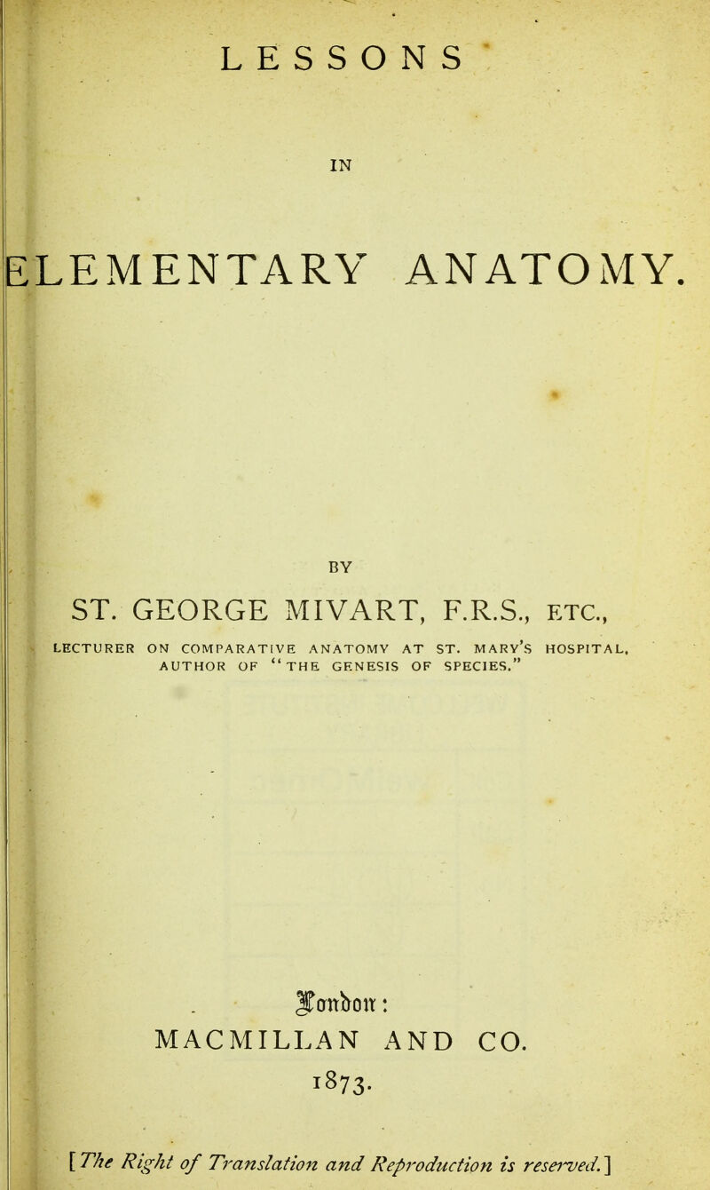 LESSONS IN 1EMENTARY ANATOMY. ST. GEORGE MIVART, F.R.S., etc., LECTURER ON COMPARATIVE ANATOMY AT ST. MARY'S HOSPITAL, AUTHOR OF THE GENESIS OF SPECIES. MACMILLAN AND 1873. CO. [ The Right of Translation and Reproduction is reserved. ]