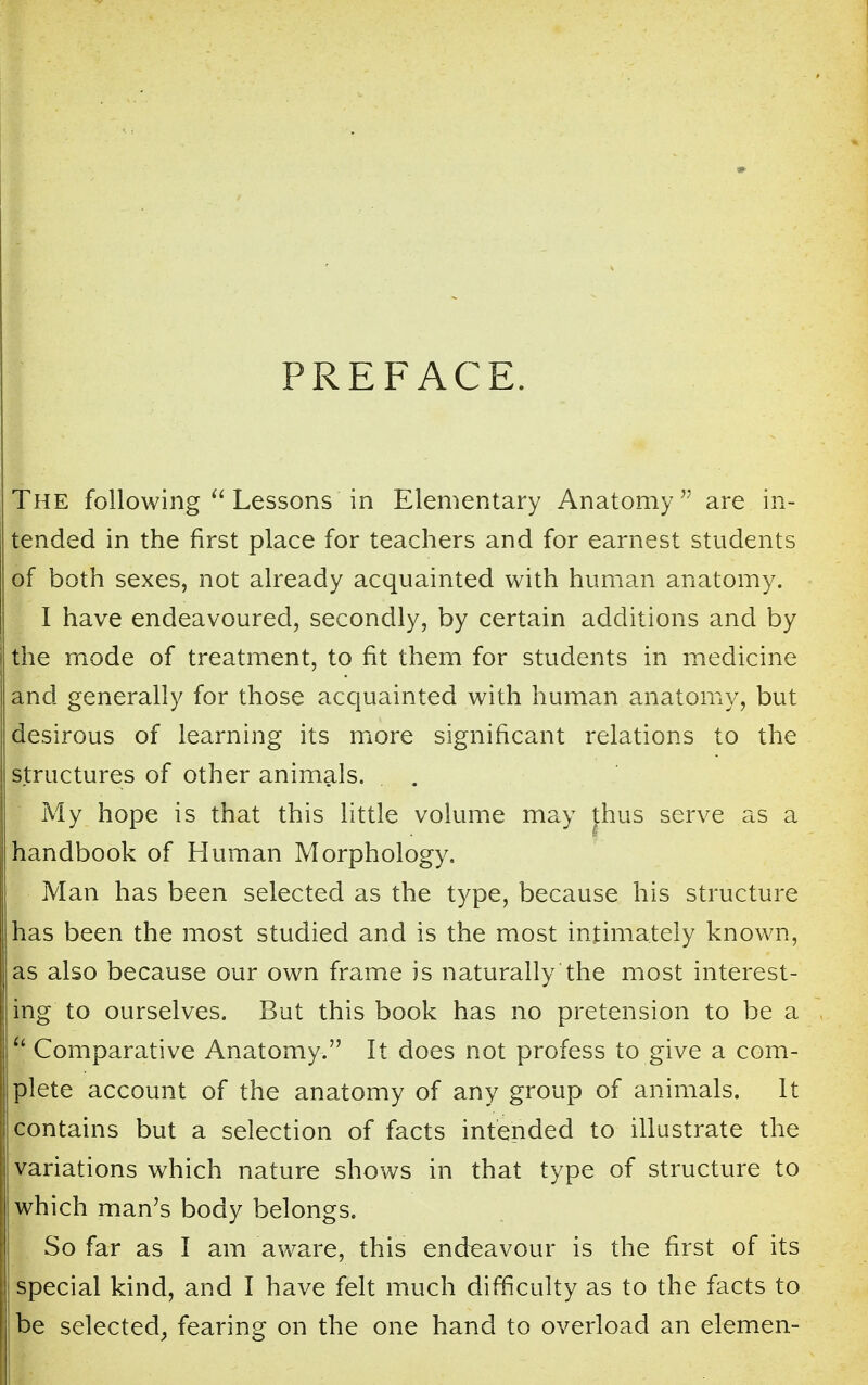 PREFACE. The following Lessons in Elementary Anatomy are in- tended in the first place for teachers and for earnest students of both sexes, not already acquainted with human anatomy. I have endeavoured, secondly, by certain additions and by the mode of treatment, to fit them for students in medicine and generally for those acquainted with human anatomy, but desirous of learning its more significant relations to the structures of other animals. . . My hope is that this little volume may thus serve as a handbook of Human Morphology. Man has been selected as the type, because his structure has been the most studied and is the most intimately known, as also because our own frame is naturally the most interest- ing to ourselves. But this book has no pretension to be a I Comparative Anatomy. It does not profess to give a com- plete account of the anatomy of any group of animals. It contains but a selection of facts intended to illustrate the variations which nature shows in that type of structure to which man's body belongs. So far as I am aware, this endeavour is the first of its special kind, and I have felt much difficulty as to the facts to be selected, fearing on the one hand to overload an elemen-