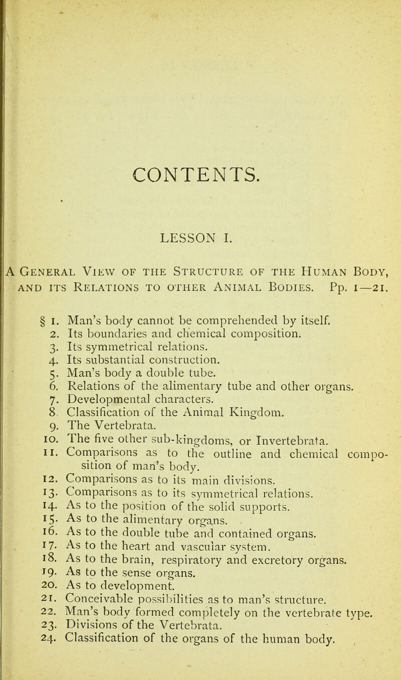 CONTENTS. LESSON I. A General View of the Structure of the Human Body, and its Relations to other Animal Bodies. Pp. i— 21. § 1. Man's body cannot be comprehended by itself. 2. Its boundaries and chemical composition. 3. Its symmetrical relations. 4. Its substantial construction. 5. Man's body a double tube. 6. Relations of the alimentary tube and other organs. 7. Developmental characters. 8. Classification of the Animal Kingdom. 9. The Vertebrata. 10. The five other sub-kingdoms, or Invertebrata. 11. Comparisons as to the outline and chemical compo- sition of man's body. 12. Comparisons as to its main divisions. 13. Comparisons as to its symmetrical relations. 14. As to the position of the solid supports. 15. As to the alimentary organs. 16. As to the double tube and contained organs. 17- As to the heart and vascular system. 18. As to the brain, respiratory and excretory organs. J 9. As to the sense organs. 20. As to development. 21. Conceivable possibilities as to man's structure. 22. Man's body formed completely on the vertebrate type. 23. Divisions of the Vertebrata. 24. Classification of the organs of the human body.