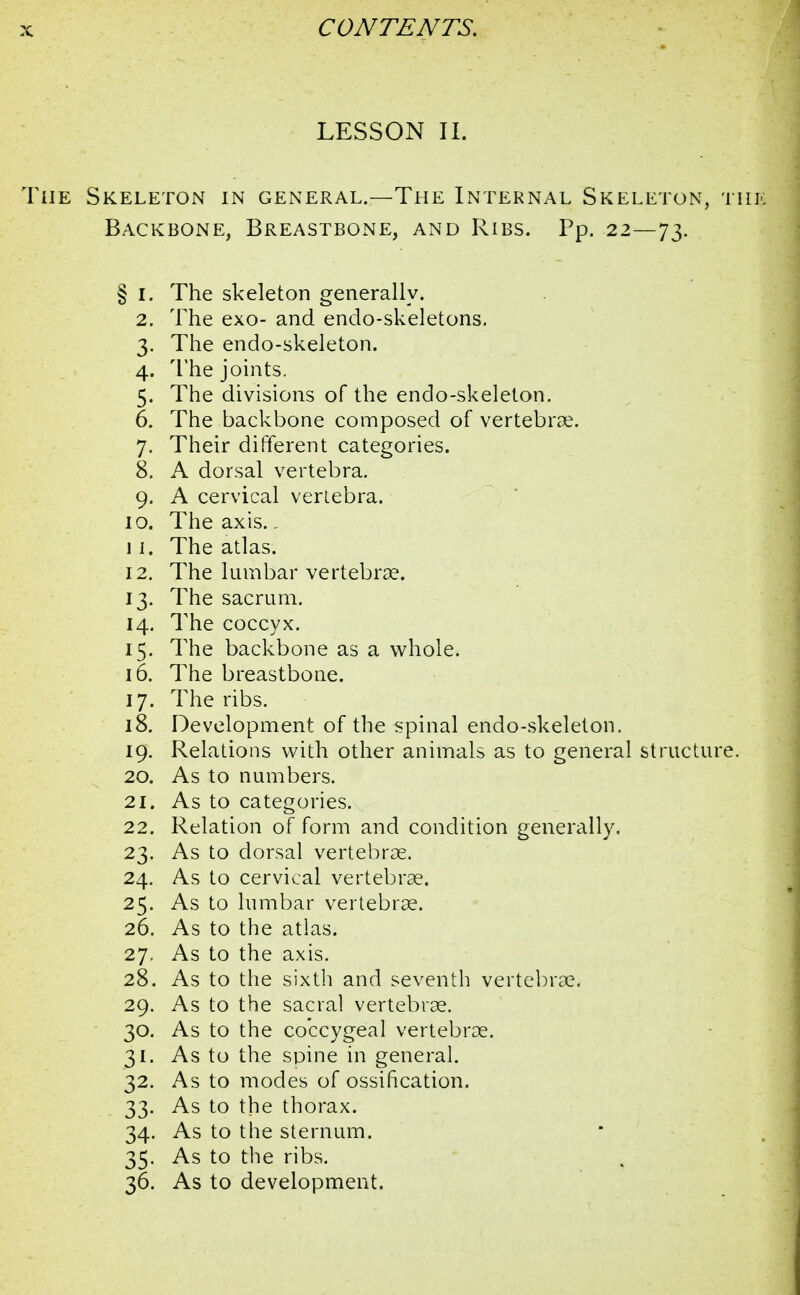 LESSON II. The Skeleton in general.—The Internal Skeleton, thi Backbone, Breastbone, and Ribs. Pp. 22—73. § I. The skeleton generally. 2. The exo- and endo-skeletons. 3. The endo-skeleton. 4. The joints. 5. The divisions of the endo-skeleton. 6. The backbone composed of vertebrae. 7. Their different categories. 8. A dorsal vertebra. 9. A cervical vertebra. 10. The axis.. 11. The atlas. 12. The lumbar vertebrae. 13. The sacrum. 14. The coccyx. 15. The backbone as a whole. 16. The breastbone. 17. The ribs. 18. Development of the spinal endo-skeleton. 19. Relations with other animals as to general structure. 20. As to numbers. 21. As to categories. 22. Relation of form and condition generally. 23. As to dorsal vertebrae. 24. As to cervical vertebrae. 25. As to lumbar vertebrae. 26. As to the atlas. 27. As to the axis. 28. As to the sixth and seventh vertebrae. 29. As to the sacral vertebrae. 30. As to the coccygeal vertebrae. 31. As to the spine in general. 32. As to modes of ossification. 33. As to the thorax. 34. As to the sternum. 35. As to the ribs. 36. As to development.