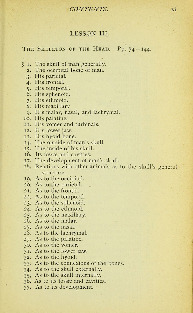 LESSON III. The Skeleton of the Head. Pp. 74—144. § 1. The skull of man generally. 2. The occipital bone of man. 3. His parietal. 4. His frontal. 5. His temporal. 6. His sphenoid. 7. His ethmoid. 8. His maxillary 9. His malar, nasal, and lachrymal. 10. His palatine. 11. His vomer and turbinals. 12. His lower jaw. 13. His hyoid bone. 14. The outside of man's skull. 15. The inside of his skull. 16. Its fossae and cavities. 17. The development of man's skull. 18. Relations with other animals as to the skull's general structure. 19. As to the occipital. 20. As to the parietal. 21. As to the frontal, 22. As to the temporal. 23. As to the sphenoid. 24. As to the ethmoid. 25. As to the maxillary. 26. As to the malar. 27. As to the nasal. 28. As to the lachrymal. 29. As to the palatine. 30. As to the vomer. 31. As to the lower jaw. 32. As to the hyoid. 33. As to the connexions of the bones. 34. As to the skull externally. 35., As to the skull internally. 36. As to its fossae and cavities.