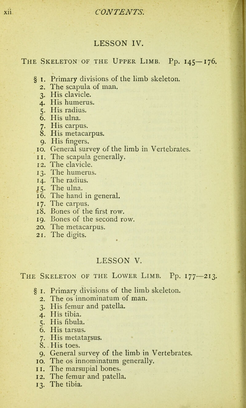 LESSON IV. The Skeleton of the Upper Limb. Pp. 145—176. § 1. Primary divisions of the limb skeleton. 2. The scapula of man. 3. His clavicle. 4. His humerus. 5. His radius. 6. His ulna. 7. His carpus. 8. His metacarpus. 9. His fingers. 10. General survey of the limb in Vertebrates. 11. The scapula generally. 12. The clavicle. 13. The humerus. 14. The radius. 15. The ulna. 16. The hand in general. 17. The carpus. 18. Bones of the first row. 19. Bones of the second row. 20. The metacarpus. 21. The digits. LESSON V. The Skeleton of the Lower Limb. Pp. 177—213. § 1. Primary divisions of the limb skeleton. 2. The os innominatum of man. 3. His femur and patella. 4. His tibia. 5. His fibula. 6. His tarsus. 7. His metatarsus. 8. His toes. 9. General survey of the limb in Vertebrates. 10. The os innominatum generally. 11. The marsupial bones. 12. The femur and patella. 13. The tibia.