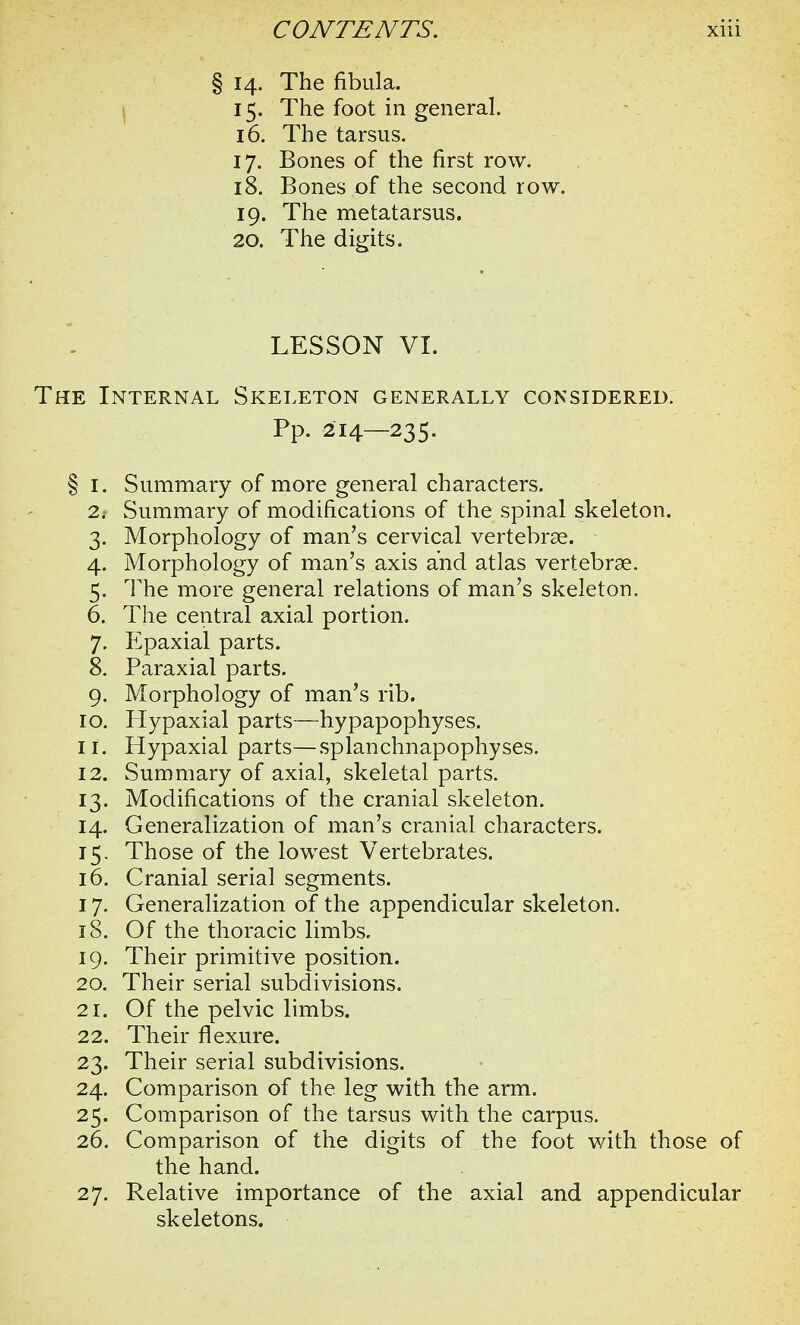 § 14. The fibula. 15. The foot in general. 16. The tarsus. 17. Bones of the first row. 18. Bones of the second row. 19. The metatarsus. 20. The digits. LESSON VI. The Internal Skeleton generally considered. Pp. 214—235. § 1. Summary of more general characters. 2. Summary of modifications of the spinal skeleton. 3. Morphology of man's cervical vertebrae. 4. Morphology of man's axis and atlas vertebrae. 5. The more general relations of man's skeleton. 6. The central axial portion. 7. Epaxial parts. 8. Paraxial parts. 9. Morphology of man's rib. 10. Hypaxial parts—hypapophyses. 11. Hypaxial parts—splanchnapophyses. 12. Summary of axial, skeletal parts. 13. Modifications of the cranial skeleton. 14. Generalization of man's cranial characters. 15. Those of the lowest Vertebrates. 16. Cranial serial segments. 17. Generalization of the appendicular skeleton. 18. Of the thoracic limbs. 19. Their primitive position. 20. Their serial subdivisions. 21. Of the pelvic limbs. 22. Their flexure. 23. Their serial subdivisions. 24. Comparison of the leg with the arm. 25. Comparison of the tarsus with the carpus. 26. Comparison of the digits of the foot with those of the hand. 27. Relative importance of the axial and appendicular skeletons.