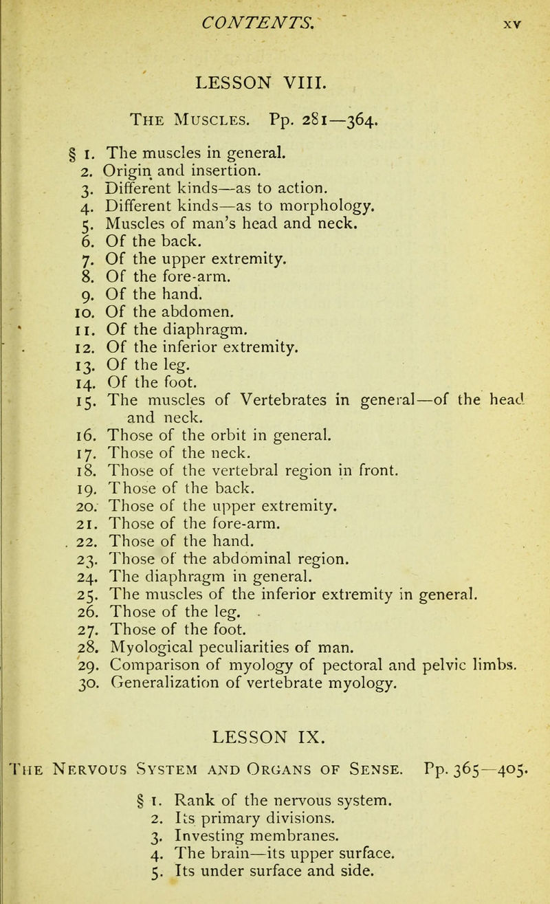 LESSON VIII. The Muscles. Pp. 281—364. § 1. The muscles in general. 2. Origin and insertion. 3. Different kinds—as to action. 4. Different kinds—as to morphology. 5. Muscles of man's head and neck. 6. Of the back. 7. Of the upper extremity. 8. Of the fore-arm. 9. Of the hand. 10. Of the abdomen. 11. Of the diaphragm. 12. Of the inferior extremity. 13. Of the leg. 14. Of the foot. 15. The muscles of Vertebrates in general—of the head and neck. 16. Those of the orbit in general. 17. Those of the neck. 18. Those of the vertebral region in front. 19. Those of the back. 20: Those of the upper extremity. 21. Those of the fore-arm. . 22. Those of the hand. 23. Those of the abdominal region. 24. The diaphragm in general. 25. The muscles of the inferior extremity in general. 26. Those of the leg. . 27. Those of the foot. 28. Myological peculiarities of man. 29. Comparison of myology of pectoral and pelvic limbs. 30. Generalization of vertebrate myology. LESSON IX. The Nervous System and Organs of Sense. Pp. 365—405. § 1. Rank of the nervous system. 2. Its primary divisions. 3. Investing membranes. 4. The brain—its upper surface. 5. Its under surface and side.