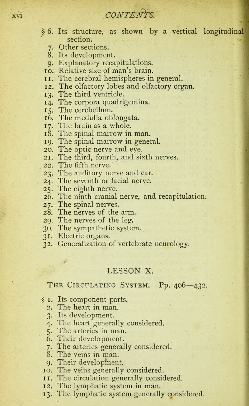 § 6. Its structure, as shown by a vertical longitudinal section. 7. Other sections. 8. Its development. 9. Explanatory recapitulations. 10. Relative size of man's brain. 11. The cerebral hemispheres in general. 12. The olfactory lobes and olfactory organ. 13. The third ventricle. 14. The corpora quadrigemina. 15. The cerebellum. 16. The medulla oblongata. 17. The brain as a whole. 18. The spinal marrow in man. 19. The spinal marrow in general. 20. The optic nerve and eye. 21. The third, fourth, and sixth nerves. 22. The fifth nerve. 23. The auditory nerve and ear. 24. The seventh or facial nerve. 25. The eighth nerve. 26. The ninth cranial nerve, and recapitulation. 27. The spinal nerves. 28. The nerves of the arm. 29. The nerves of the leg. 30. The sympathetic system. 31. Electric organs. 32. Generalization of vertebrate neurology. LESSON X. The Circulating System. Pp. 406—432. § I. Its component parts. 2. The heart in man. 3. Its development. 4. The heart generally considered. 5. The arteries in man. 6. Their development. 7. The arteries generally considered. 8. The veins in man. 9. Their development. 10. The veins generally considered. 11. The circulation generally considered. 12. The lymphatic system in man. 13. The lymphatic system generally considered.