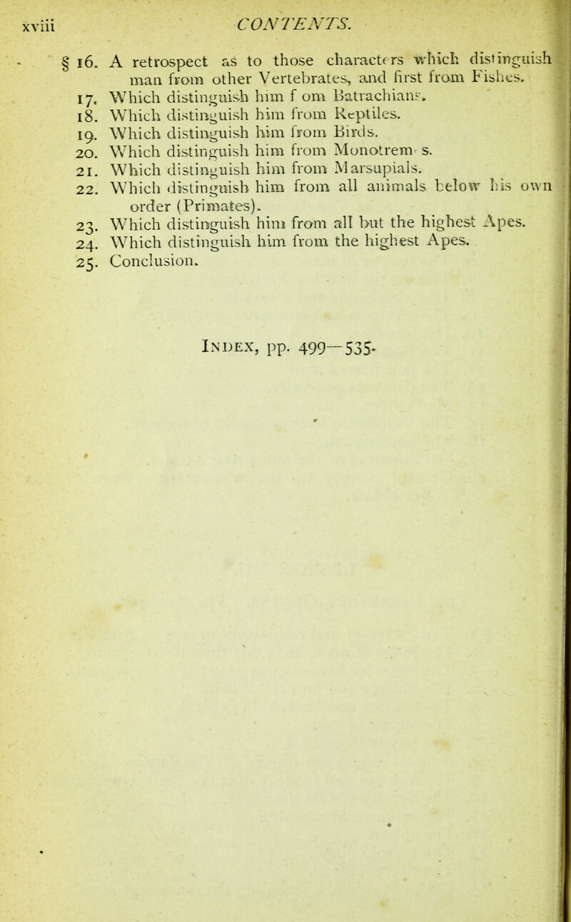 § 16. A retrospect as to those characters which distinguish man from other Vertebrates, and first from Fishes. 17. Which distinguish him f om Batrachiam. 18. Which distinguish him from Reptiles. 19. Which distinguish him from Birds. 20. Which distinguish him from Monotrem s. 21. Which distinguish him from Marsupials. 22. Which distinguish him from all animals below his own order (Primates)> 23. Which distinguish him from all but the highest Apes. 24. Which distinguish him from the highest Apes. 25. Conclusion. Index, pp. 499—535*