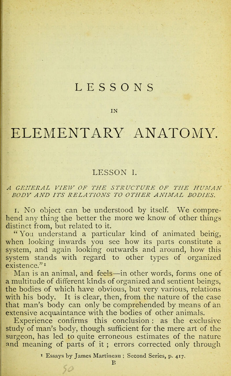IN ELEMENTARY ANATOMY. LESSON I. A GENERAL VIE IF OF THE STRUCTURE OF THE HUMAN BODY AND ITS RELATIONS TO OTHER ANIMAL BODIES. I. No object can be understood by itself. We compre- hend any thing the better the more we know of other things distinct from, but related to it.  You understand a particular kind of animated being, when looking inwards you see how its parts constitute a system, and again looking outwards and around, how this system stands with regard to other types of organized existence.1 Man is an animal, and feels—in other words, forms one of a multitude of different kinds of organized and sentient beings, the bodies of which have obvious, but very various, relations with his body. It is clear, then, from the nature of the case that man's body can only be comprehended by means of an extensive acquaintance with the bodies of other animals. Experience confirms this conclusion : as the exclusive study of man's body, though sufficient for the mere art of the surgeon, has led to quite erroneous estimates of the nature and meaning of parts of it ; errors corrected only through 1 Essays by James Martineau ; Second Series, p. 417. B