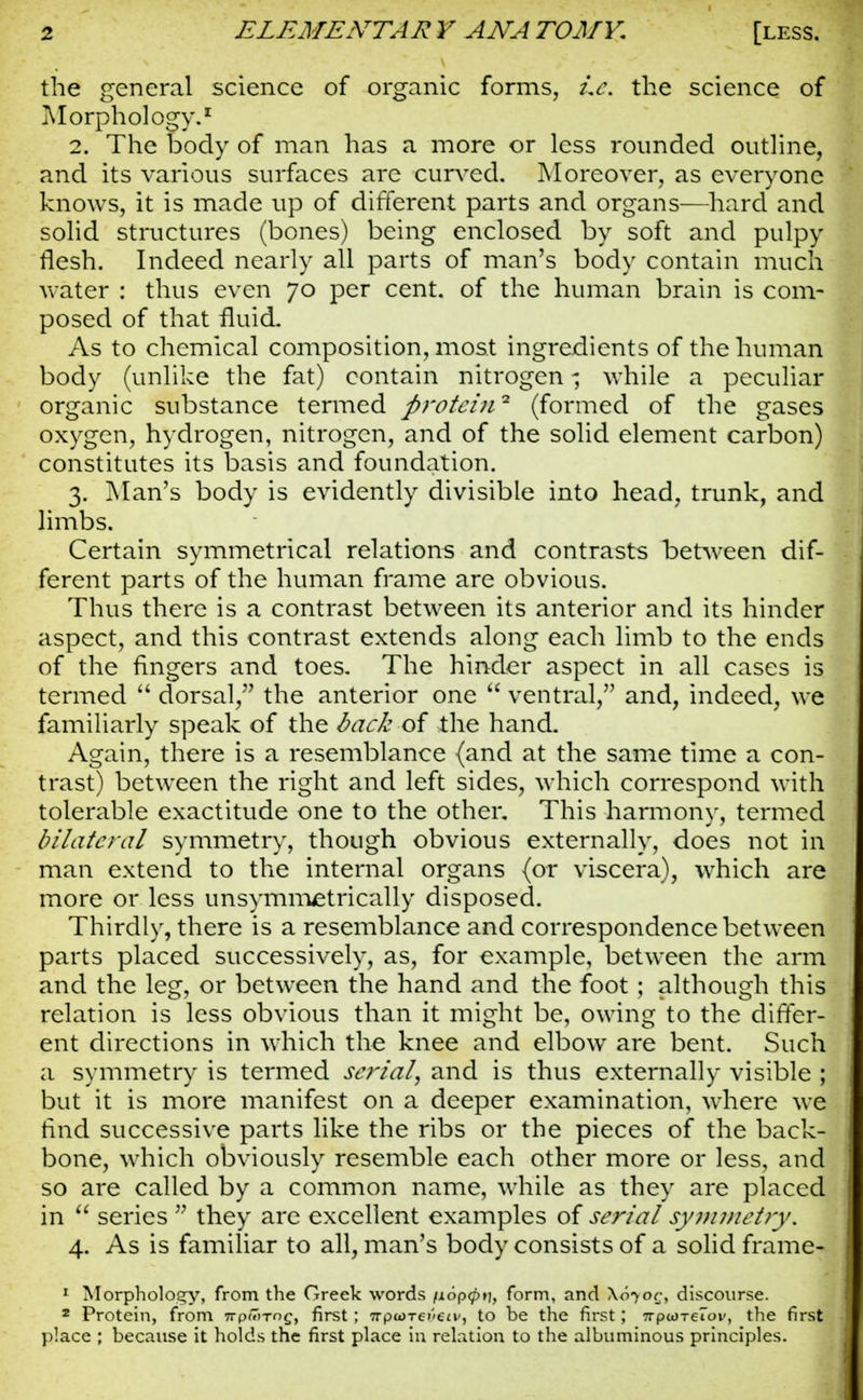 the general science of organic forms, Le. the science of Morphology.* 2. The body of man has a more or less rounded outline, and its various surfaces are curved. Moreover, as everyone knows, it is made up of different parts and organs—hard and solid structures (bones) being enclosed by soft and pulpy flesh. Indeed nearly all parts of man's body contain much water : thus even 70 per cent, of the human brain is com- posed of that fluid. As to chemical composition, most ingredients of the human body (unlike the fat) contain nitrogen - while a peculiar organic substance termed protein2 (formed of the gases oxygen, hydrogen, nitrogen, and of the solid element carbon) constitutes its basis and foundation. 3. Man's body is evidently divisible into head, trunk, and limbs. Certain symmetrical relations and contrasts between dif- ferent parts of the human frame are obvious. Thus there is a contrast between its anterior and its hinder aspect, and this contrast extends along each limb to the ends of the fingers and toes. The hinder aspect in all cases is termed  dorsal, the anterior one  ventral, and, indeed, we familiarly speak of the back of the hand. Again, there is a resemblance (and at the same time a con- trast) between the right and left sides, which correspond with tolerable exactitude one to the other. This harmony, termed bilateral symmetry, though obvious externally, does not in man extend to the internal organs (or viscera), which are more or less unsymmetrically disposed. Thirdly, there is a resemblance and correspondence between parts placed successively, as, for example, between the arm and the leg, or between the hand and the foot; although this relation is less obvious than it might be, owing to the differ- ent directions in which the knee and elbow are bent. Such a symmetry is termed serial, and is thus externally visible ; but it is more manifest on a deeper examination, where we find successive parts like the ribs or the pieces of the back- bone, which obviously resemble each other more or less, and so are called by a common name, while as they are placed in  series  they are excellent examples of serial symmetry. 4. As is familiar to all, man's body consists of a solid frame! 1 Morphology, from the Greek words fiopcpti, form, and \070r, discourse. 2 Protein, from 7rpr7>-roc, first; 7rpu)TO'ea<, to be the first; 7rp<«)TeIov, the first place ; because it holds the first place in relation to the albuminous principles.