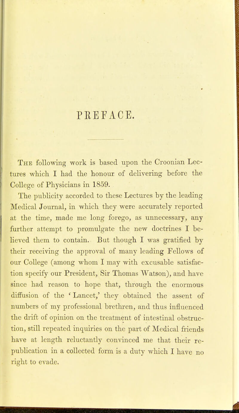 PBEFACE. The following work is based upon the Croonian Lec- tures which I had the honour of delivering before the College of Physicians in 1859. The publicity accorded to these Lectures by the leading Medical Journal, in which they were accurately reported at the time, made me long forego, as unnecessary, any further attempt to promulgate the new doctrines I be- lieved them to contain. But though I was gratified by their receiving the approval of many leading Fellows of our College (among whom I may with excusable satisfac- tion specify our President, Sir Thomas Watson), and have since had reason to hope that, through the enormous diffusion of the e Lancet,' they obtained the assent of numbers of my professional brethren, and thus influenced the drift of opinion on the treatment of intestinal obstruc- tion, still repeated inquiries on the part of Medical friends have at length reluctantly convinced me that their re- publication in a collected form is a duty which I have no right to evade.