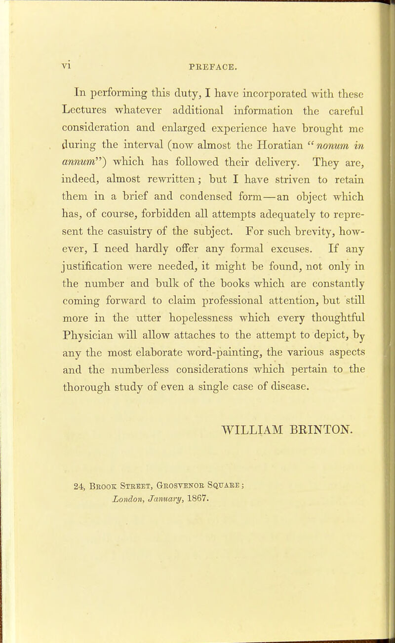 In performing this duty, I have incorporated with these Lectures whatever additional information the careful consideration and enlarged experience have brought me during the interval (now almost the Horatian  nonum in annum) which has followed their delivery. They are, indeed, almost rewritten; but I have striven to retain them in a brief and condensed form—an object which has, of course, forbidden all attempts adequately to repre- sent the casuistry of the subject. For such brevity, how- ever, I need hardly offer any formal excuses. If any justification were needed, it might be found, not only in the number and bulk of the books which are constantly coming forward to claim professional attention, but still more in the utter hopelessness which every thoughtful Physician will allow attaches to the attempt to depict, by any the most elaborate word-painting, the various aspects and the numberless considerations which pertain to the thorough study of even a single case of disease. WILLIAM BRINTON. 24, Beook Street, Geosyenoe Sqtiaee ; London, January, 1867.