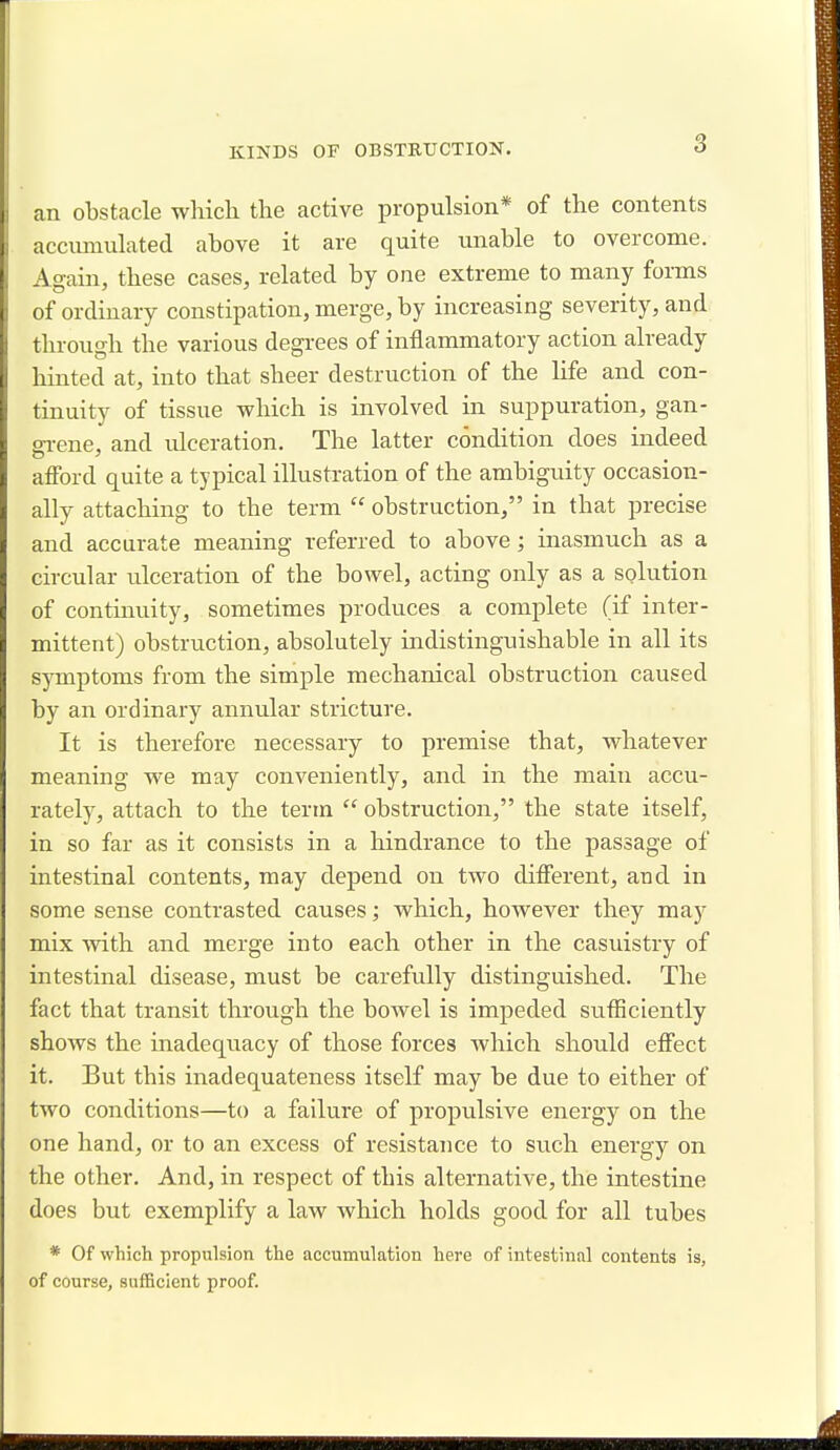 an obstacle which the active propulsion* of the contents accumulated above it are quite unable to overcome. Again, these cases, related by one extreme to many forms of ordinary constipation, merge, by increasing severity, and through the various degrees of inflammatory action already hinted at, into that sheer destruction of the life and con- tinuity of tissue which is involved in suppuration, gan- grene, and ulceration. The latter condition does indeed afford quite a typical illustration of the ambiguity occasion- ally attaching to the term  obstruction, in that precise and accurate meaning referred to above; inasmuch as a circular ulceration of the bowel, acting only as a solution of continuity, sometimes produces a complete (if inter- mittent) obstruction, absolutely indistinguishable in all its symptoms from the simple mechanical obstruction caused by an ordinary annular stricture. It is therefore necessary to premise that, whatever meaning we may conveniently, and in the main accu- rately, attach to the term  obstruction, the state itself, in so far as it consists in a hindrance to the passage of intestinal contents, may depend on two different, and in some sense contrasted causes; which, however they may mix with and merge into each other in the casuistry of intestinal disease, must be carefully distinguished. The fact that transit through the bowel is impeded sufficiently shows the inadequacy of those forces which should effect it. But this inadequateness itself may be due to either of two conditions—to a failure of propulsive energy on the one hand, or to an excess of resistance to such energy on the other. And, in respect of this alternative, the intestine does but exemplify a law which holds good for all tubes * Of which propulsion the accumulation here of intestinal contents is, of course, sufficient proof.