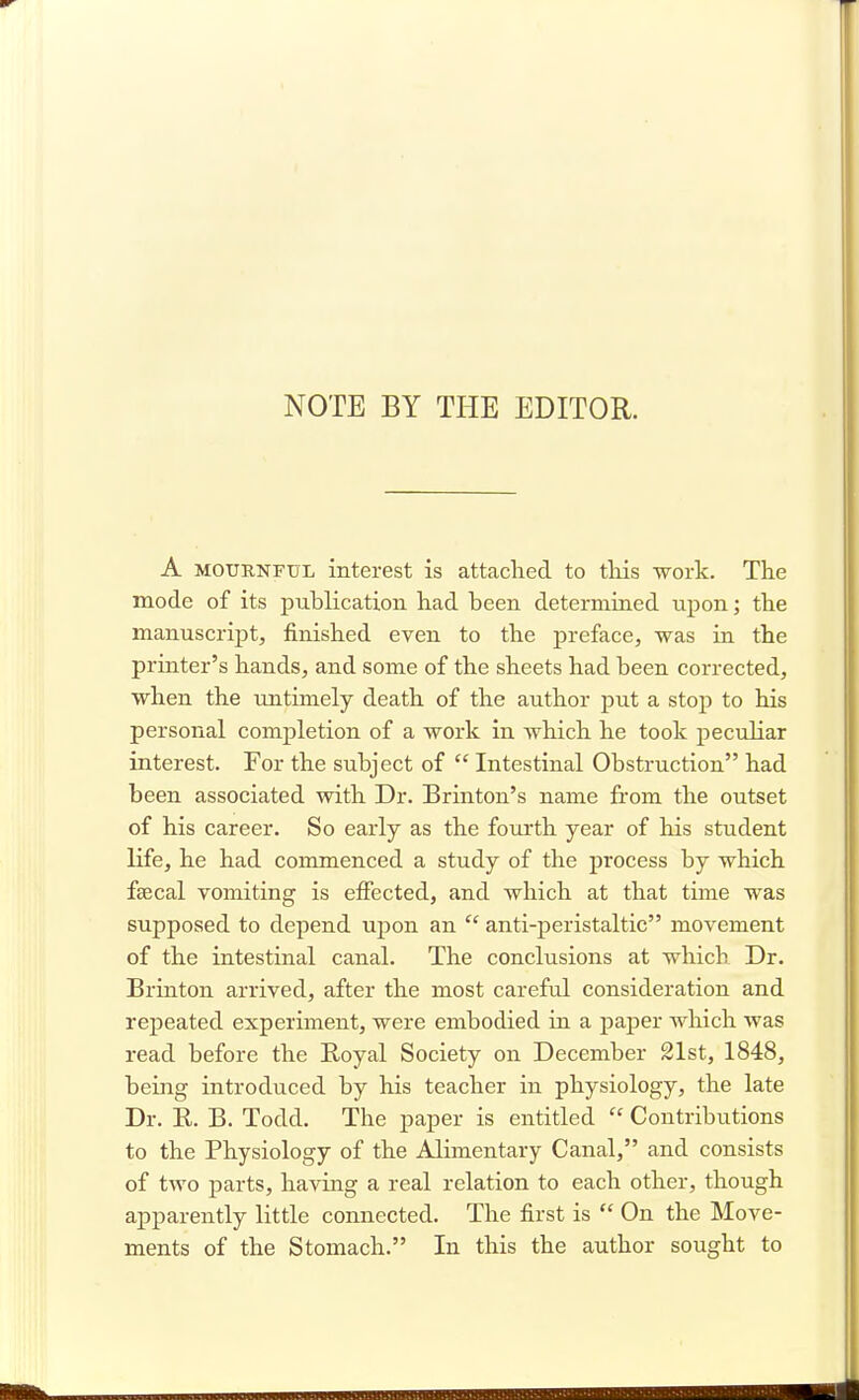 NOTE BY THE EDITOR. A mournful interest is attached to this -work. The mode of its publication had been determined upon; the manuscript, finished even to the preface, was in the printer's hands, and some of the sheets had been corrected, when the untimely death of the author put a stop to his personal completion of a work in which he took peculiar interest. For the subject of  Intestinal Obstruction had been associated with Dr. Brinton's name from the outset of his career. So early as the fourth year of his student life, he had commenced a study of the process by which faecal vomiting is effected, and which at that time was supposed to depend upon an  anti-peristaltic movement of the intestinal canal. The conclusions at which Dr. Brinton arrived, after the most careful consideration and repeated experiment, were embodied in a paper which was read before the Royal Society on December 21st, 1848, being introduced by his teacher in physiology, the late Dr. B. B. Todd. The paper is entitled  Contributions to the Physiology of the Alimentary Canal, and consists of two parts, having a real relation to each other, though apparently little connected. The first is  On the Move- ments of the Stomach. In this the author sought to