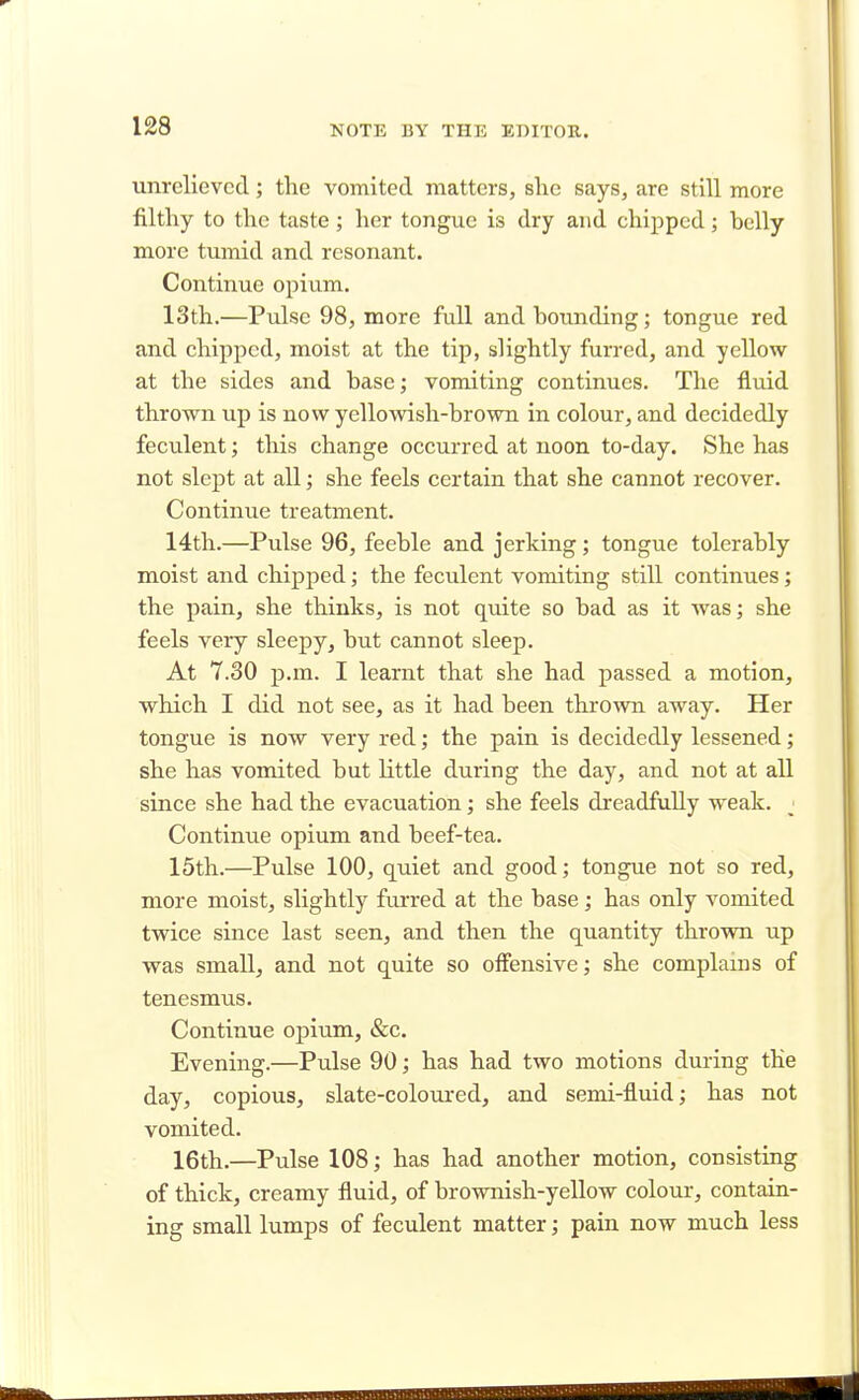 unrelieved; the vomited matters, she says, are still more filthy to the taste ; her tongue is dry and chipped; belly more tumid and resonant. Continue opium. 13th.—Pulse 98, more full and hounding; tongue red and chipped, moist at the tip, slightly furred, and yellow at the sides and base; vomiting continues. The fluid thrown up is now yellowish-brown in colour, and decidedly feculent; this change occurred at noon to-day. She has not slept at all; she feels certain that she cannot recover. Continue treatment. 14th.—Pulse 96, feeble and jerking; tongue tolerably moist and chipped; the feculent vomiting still continues; the pain, she thinks, is not quite so bad as it was; she feels very sleepy, but cannot sleep. At 7.30 -p.m. I learnt that she had passed a motion, which I did not see, as it had been thrown away. Her tongue is now very red; the pain is decidedly lessened; she has vomited but little during the day, and not at all since she had the evacuation; she feels dreadfully weak. < Continue opium and beef-tea. 15th.—Pulse 100, quiet and good; tongue not so red, more moist, slightly furred at the base; has only vomited twice since last seen, and then the quantity thrown up was small, and not quite so offensive; she complains of tenesmus. Continue opium, &c. Evening.—Pulse 90; has had two motions during the day, copious, slate-coloured, and semi-fluid; has not vomited. 16th.—Pulse 108; has had another motion, consisting of thick, creamy fluid, of brownish-yellow colour, contain- ing small lumps of feculent matter; pain now much less