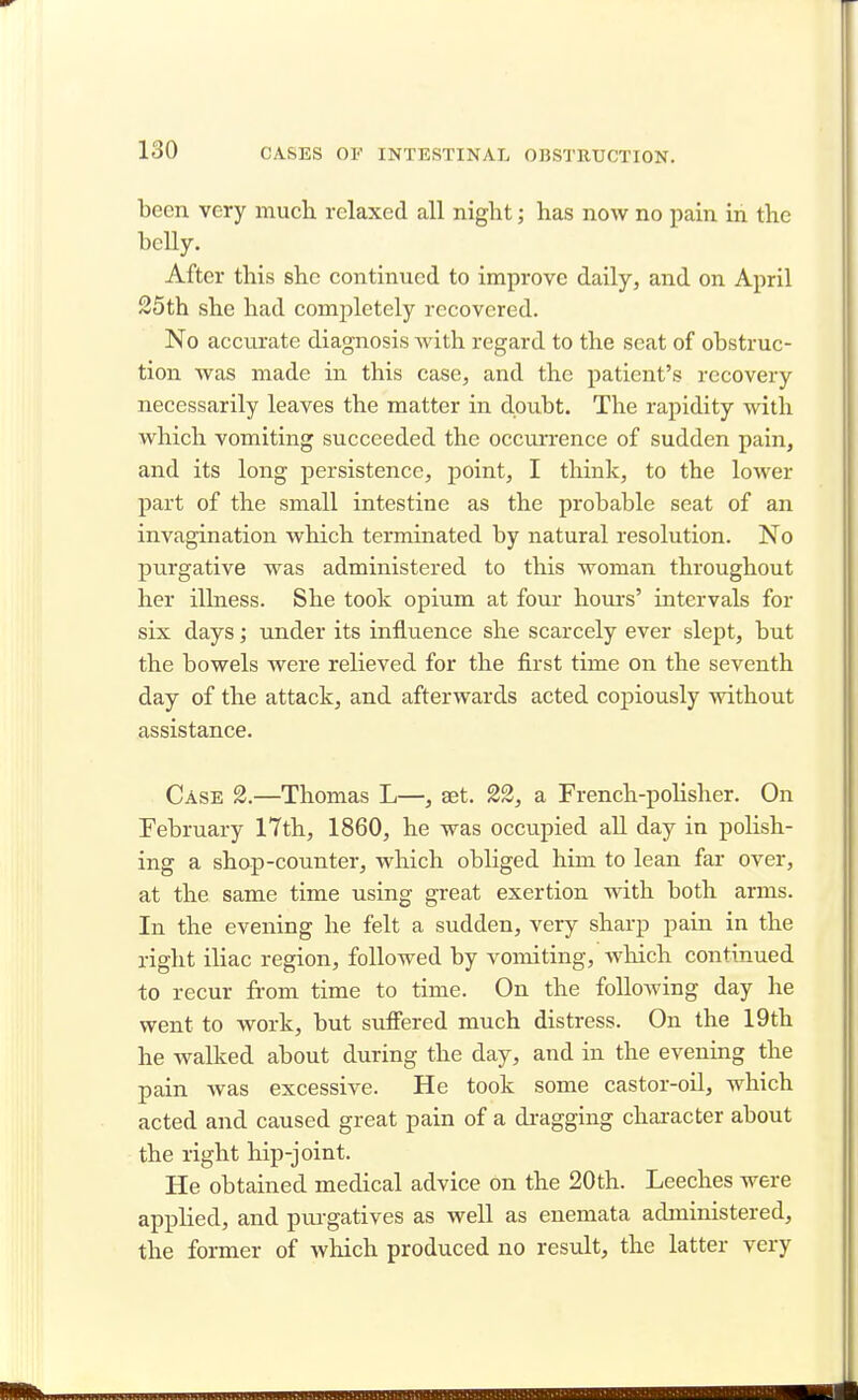 been very much relaxed all night; has now no pain in the belly. After this she continued to improve daily, and on April 25th she had completely recovered. No accurate diagnosis Avith regard to the seat of obstruc- tion was made in this case, and the patient's recovery necessarily leaves the matter in doubt. The rapidity with which vomiting succeeded the occurrence of sudden pain, and its long persistence, point, I think, to the lower part of the small intestine as the probable seat of an invagination which terminated by natural resolution. No purgative was administered to this woman throughout her illness. She took opium at four hours' intervals for six days; under its influence she scarcely ever slept, but the bowels were relieved for the first time on the seventh day of the attack, and afterwards acted copiously without assistance. Case 2.—Thomas L—, set. 22, a French-polisher. On February 17th, 1860, he was occupied all day in polish- ing a shop-counter, which obliged him to lean far over, at the same time using great exertion with both arms. In the evening he felt a sudden, very sharp pain in the right iliac region, followed by vomiting, which continued to recur from time to time. On the following day he went to work, but suffered much distress. On the 19th he walked about during the day, and in the evening the pain was excessive. He took some castor-oil, which acted and caused great pain of a dragging character about the right hip-joint. He obtained medical advice on the 20th. Leeches were applied, and purgatives as well as enemata administered, the former of which produced no result, the latter very