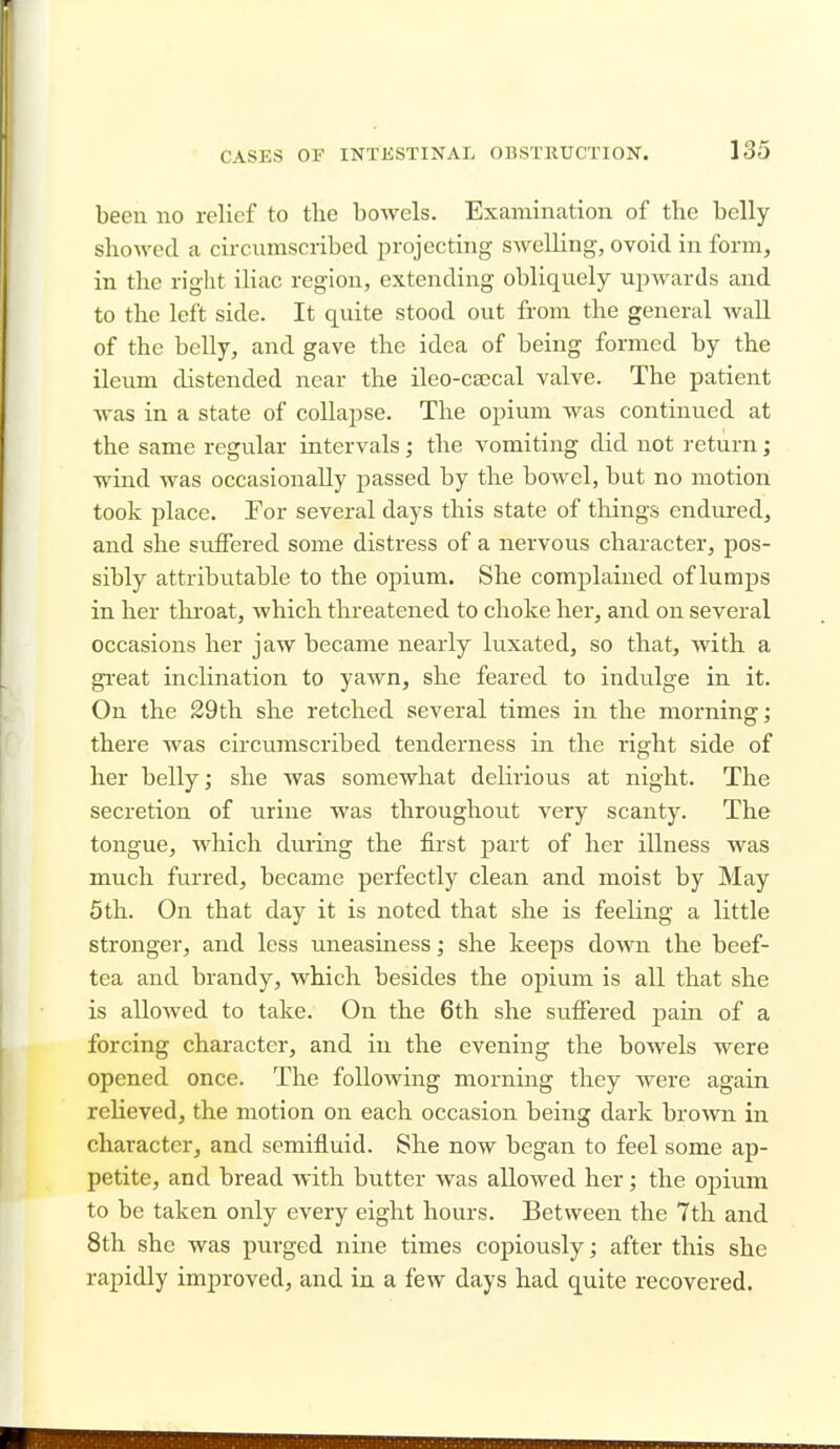 been no relief to the bowels. Examination of the belly showed a circumscribed projecting swelling, ovoid in form, in the right iliac region, extending obliquely upwards and to the left side. It quite stood out from the general wall of the belly, and gave the idea of being formed by the ileum distended near the ileo-ca3cal valve. The patient was in a state of collapse. The opium was continued at the same regular intervals; the vomiting did not return; wind was occasionally passed by the bowel, but no motion took place. For several days this state of things endured, and she suffered some distress of a nervous character, pos- sibly attributable to the opium. She complained of lumps in her throat, which threatened to choke her, and on several occasions her jaw became nearly luxated, so that, with a great inclination to yawn, she feared to indulge in it. On the 29th she retched several times in the morning; there was circumscribed tenderness in the right side of her belly; she was somewhat delirious at night. The secretion of urine was throughout very scanty. The tongue, which during the first part of her illness was much furred, became perfectly clean and moist by May 5th. On that day it is noted that she is feeling a little stronger, and less uneasiness; she keeps down the beef- tea and brandy, which besides the opium is all that she is allowed to take. On the 6th she suffered pain of a forcing character, and in the evening the bowels were opened once. The following morning they were again relieved, the motion on each occasion being dark brown in character, and semifluid. She now began to feel some ap- petite, and bread with butter was allowed her; the opium to be taken only every eight hours. Between the 7th and 8th she was purged nine times copiously; after this she rapidly improved, and in a few days had quite recovered.