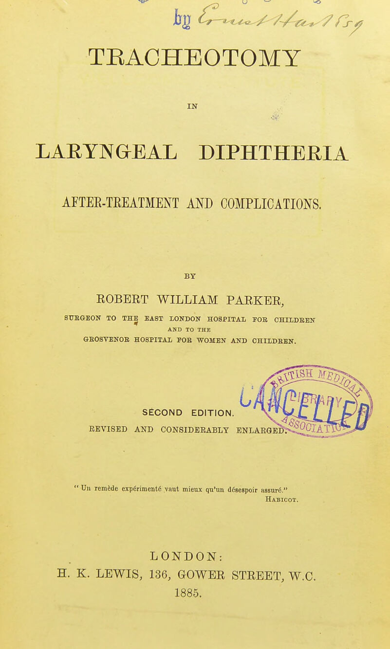 TEACHEOTOMY IN LARYNGEAL DIPHTHERIA AFTEE-TEEATMENT ANB COMPLICATIONS. BY EGBERT WILLIAM PARKER, STJE&EON TO THE EAST XONDON HOSPITAL lOB OHILDBEN AND TO THE GE08VEN0E HOSPITAl FOB WOMEN AND OHII/DEEN. L SECOND EDITION. REVISED AND CONSIDERABLY ENLARQE^^  Un remade experiments yaut mieux qu'un dfiaeapoir assure, Habicot. LONDON: H. K. LEWIS, 136, GOWER STREET, W.C. 1885.