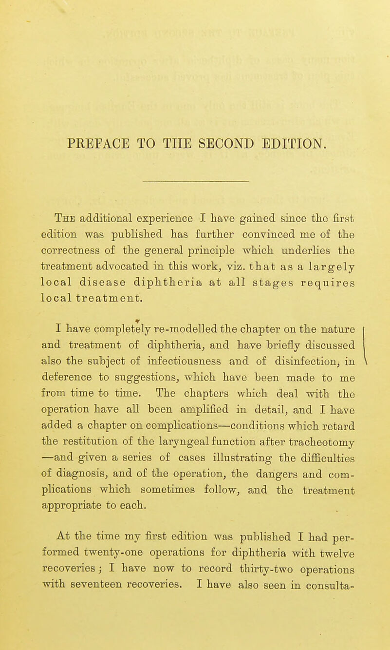 The additional experience I have gained since tlie first edition was publislied has further convinced me of the correctness of the general principle which underlies the treatment advocated in this work, viz. that as a largely local disease diphtheria at all stages requires local treatment. I have completely re-modelled the chapter on the nature and treatment of diphtheria, and have briefly discussed also the subject of infectiousness and of disinfection, in deference to suggestions, which have been made to me from time to time. The chapters which deal with the operation have all been amplified in detail, and I have added a chapter on complications—conditions which retard the restitution of the laryngeal function after tracheotomy —and given a series of cases illustrating the difficulties of diagnosis, and of the operation, the dangers and com- plications which sometimes follow, and the treatment appropriate to each. At the time my first edition was published I had per- formed twenty-one operations for diphtheria with twelve recoveries ; I have now to record thirty-two operations with seventeen recoveries. I have also seen in consulta-