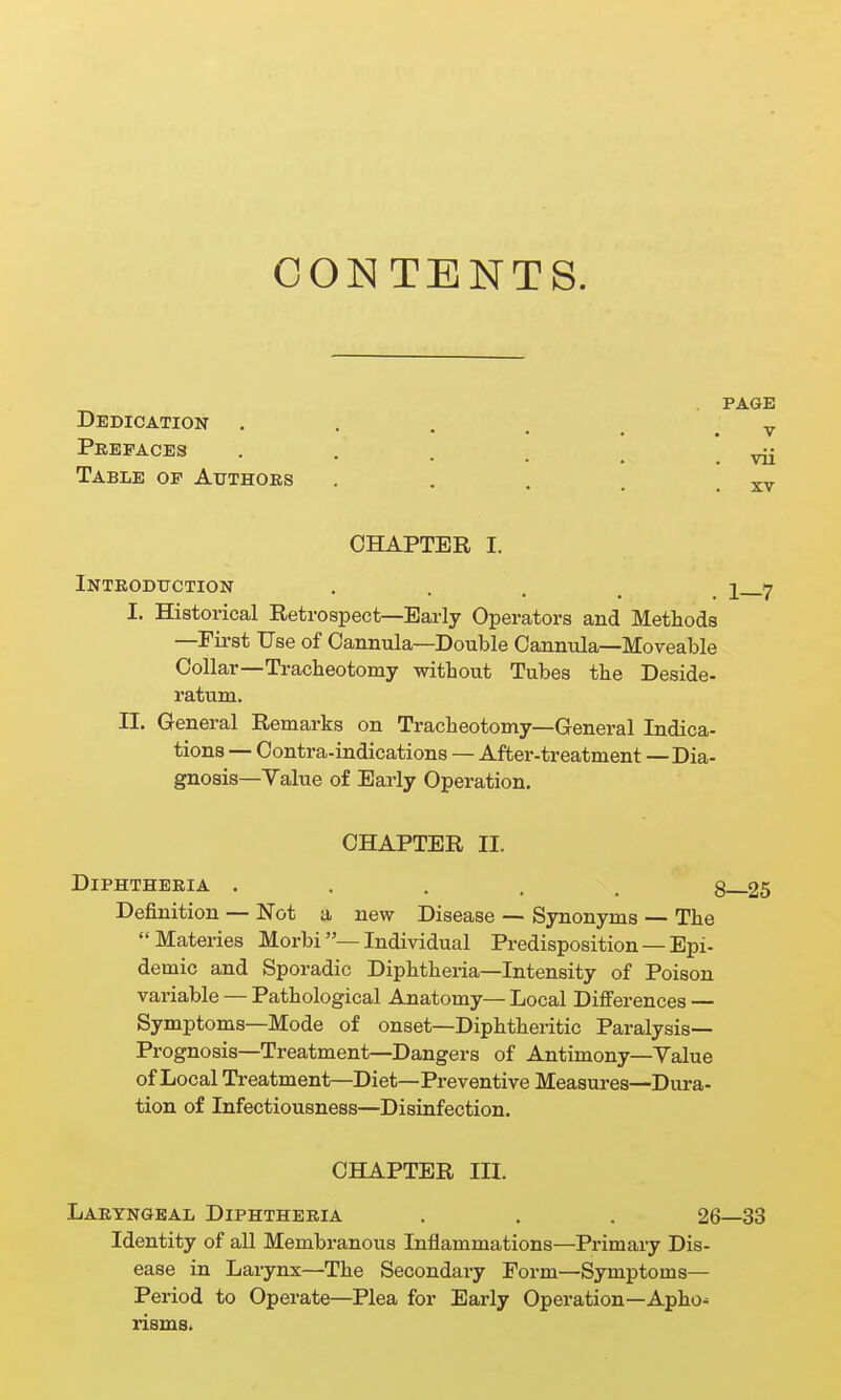 CONTENTS. PAGE Dedication . . . . , y Prefaces . . Table of Authoes . . . . . xv CHAPTER I. Inteodtjction • • . . . 1 7 I. Historical Retrospect—Early Operators and Methods —Fii-st Use of Cannula—Double Cannula—Moveable Collar—Tracheotomy without Tubes the Deside- ratum. II. General Remarks on Tracheotomy—General Indica- tions — Contra-indications — After-treatment — Dia- gnosis—Value of Early Operation. CHAPTER II. Diphtheria ..... 8 25 Definition — Not a new Disease — Synonyms — The Materies Morbi—Individual Predisposition — Epi- demic and Sporadic Diphtheria—Intensity of Poison variable — Pathological Anatomy— Local Difi'erences — Symptoms—Mode of onset—Diphtheritic Paralysis- Prognosis—Treatment—Dangers of Antimony—Value of Local Treatment—Diet—Preventive Measui-es—Dura- tion of Infectiousness—Disinfection. CHAPTER in. LARTNaEAL DIPHTHERIA . . . 26—33 Identity of all Membranous Inflammations—Primary Dis- ease in Larynx—The Secondary Form—Symptoms— Period to Operate—Plea for Early Operation—Apho-^ rismSi