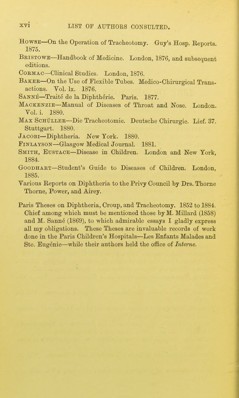 HowsE—On the Operation of Tracheotomy. Guy's Hosp. Reports. 1875. Bbistowe—Handbook of Medicine. London, 1876, and subsequent editions. CoRMAC—Clinical Studies. London, 1876. Baker—On the Use of Flexible Tubes. Medico-Chinirgical Trans- actions. Vol. Ix. 1876. Sanne—Traite de la Diphtherie. Paris. 1877. Mackenzie—Manual of Diseases of Throat and Nose. London. Vol. i. 1880. Max ScHtiLiiER—Die Tracheotomie. Deutsche Ohirurgie. Lief. 37. Stuttgart. 1880. Jacobi—Diphtheria. New York. 1880. FiNLATSON—Glasgow Medical Journal. 1881. Smith, Eustace—Disease in Children. London and New York, 1884. GooDHART—Student's Guide to Diseases of Children. London, 1885. Various Reports on Diphtheria to the Privy Council by Drs. Thome Thorne, Power, and Airey. Paris Theses on Diphtheria, Croup, and Tracheotomy. 1852 to 1884. Chief among which must be mentioned those by M. MUlard (1858) and M. Sanne (1869), to which admirable essays I gladly express all my obligations. These Theses are invaluable records of work done in the Paris Children's Hospitals—Les Enf ants Malades and Ste. Eugenie—while their authors held the office of Interne.