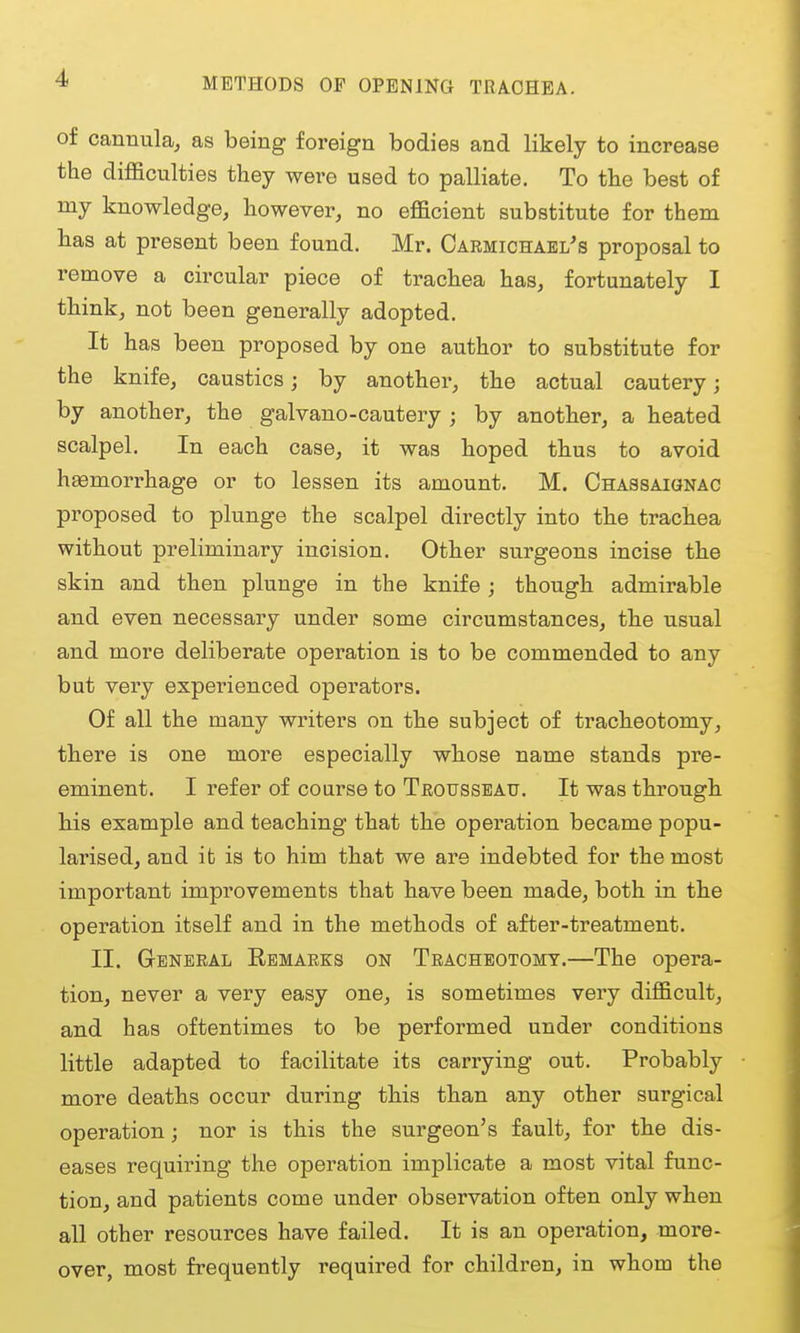 METHODS OF OPENING TRACHEA. of cannula^ as being foreign bodies and likely to increase the difficulties they were used to palliate. To the best of my knowledge, however, no efficient substitute for them has at present been found. Mr. Oarmichael's proposal to remove a circular piece of trachea has, fortunately I think, not been generally adopted. It has been proposed by one author to substitute for the knife, caustics; by another, the actual cautery; by another, the galvano-cautery ; by another, a heated scalpel. In each case, it was hoped thus to avoid hemorrhage or to lessen its amount. M. CnASSAiaNAC proposed to plunge the scalpel directly into the trachea without preliminary incision. Other surgeons incise the skin and then plunge in the knife ; though admirable and even necessary under some circumstances, the usual and more deliberate operation is to be commended to any but very expeinenced operators. Of all the many writers on the subject of tracheotomy, there is one more especially whose name stands pre- eminent. I i-efer of coarse to Teousseau. It was through bis example and teaching that the operation became popu- larised, and it is to him that we are indebted for the most important improvements that hiave been made, both in the operation itself and in the methods of after-treatment. II. General Eemarks on Tracheotomy.—The opera- tion, never a very easy one, is sometimes very difficult, and has oftentimes to be performed under conditions little adapted to facilitate its carrying out. Probably more deaths occur during this than any other surgical operation; nor is this the surgeon's fault, for the dis- eases requiring the operation implicate a most vital func- tion, and patients come under observation often only when all other resources have failed. It is an operation, more- over, most frequently required for children, in whom the