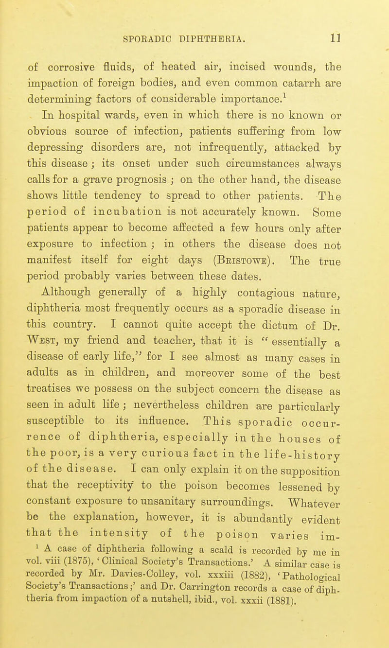 of corrosive fluids, of heated air, incised wounds, the impaction of foreign bodies, and even common catarrh are determining factors of considerable importance.^ In hospital wards, even in which there is no known or obvious source of infection, patients suffering from low depressing disorders are, not infrequently, attacked by this disease ; its onset under such circumstances always calls for a grave prognosis ; on the other hand, the disease shows little tendency to spread to other patients. The period of incubation is not accurately known. Some patients appear to become affected a few hours only after exposure to infection ; in others the disease does not manifest itself for eight days (Beistowe). The true period probably varies between these dates. Although generally of a highly contagious nature, diphtheria most frequently occurs as a sporadic disease in this country. I cannot quite accept the dictum of Dr. West, my friend and teacher, that it is  essentially a disease of early life,'' for I see almost as many cases in adults as in children, and moreover some of the best treatises we possess on the subject concern the disease as seen in adult life ; nevertheless children are particularly susceptible to its influence. This sporadic occur- rence of diphtheria, especially in the houses of the poor, is a very curious fact in the life-history of the disease. I can only explain it on the supposition that the receptivity to the poison becomes lessened by constant exposure to unsanitary surroundings. Whatever be the explanation, however, it is abundantly evident that the intensity of the poison varies im- 1 A case of diphtheria following a scald is recorded by me in vol. viii (1875), ' Clinical Society's Transactions.' A similar case is recorded by Mr. Davies-CoUey, vol. xxxiii (1882), 'Pathological Society's Transactions;' and Dr. Carrington records a case of diph- theria from impaction of a nutshell, ibid., vol. xxxii (1881).