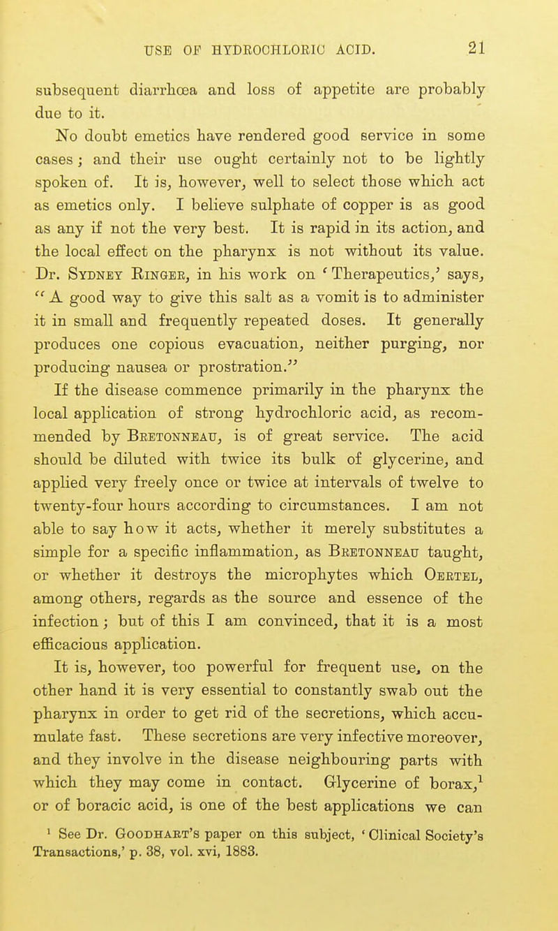 subsequent diarrhoea and loss of appetite are probably- due to it. No doubt emetics have rendered good service in some cases; and their use ought certainly not to be lightly spoken of. It is, however, well to select those which act as emetics only. I believe sulphate of copper is as good as any if not the very best. It is rapid in its action, and the local effect on the pharynx is not without its value. Dr. Sydney Ringer, in his work on ' Therapeutics,' says,  A good way to give this salt as a vomit is to administer it in small and frequently repeated doses. It generally produces one copious evacuation, neither purging, nor producing nausea or prostration. If the disease commence primarily in the pharynx the local application of strong hydi'ochloric acid, as recom- mended by Bebtonnbatj, is of great service. The acid should be diluted with twice its bulk of glycerine, and applied very freely once or twice at intervals of twelve to twenty-four hours according to circumstances. I am not able to say how it acts, whether it merely substitutes a simple for a specific inflammation, as Bretonnbau taught, or whether it destroys the microphytes which Oeetel, among others, regards as the source and essence of the infection; but of this I am convinced, that it is a most efi&cacious application. It is, however, too powerful for frequent use, on the other hand it is very essential to constantly swab out the pharynx in order to get rid of the secretions, which accu- mulate fast. These secretions are very infective moreover, and they involve in the disease neighbouring parts with which they may come in contact. Glycerine of borax,^ or of boracic acid, is one of the best applications we can ' See Dr. Goodhart's paper on this subject, ' Clinical Society's Transactions,' p. 38, vol. xvi, 1883.