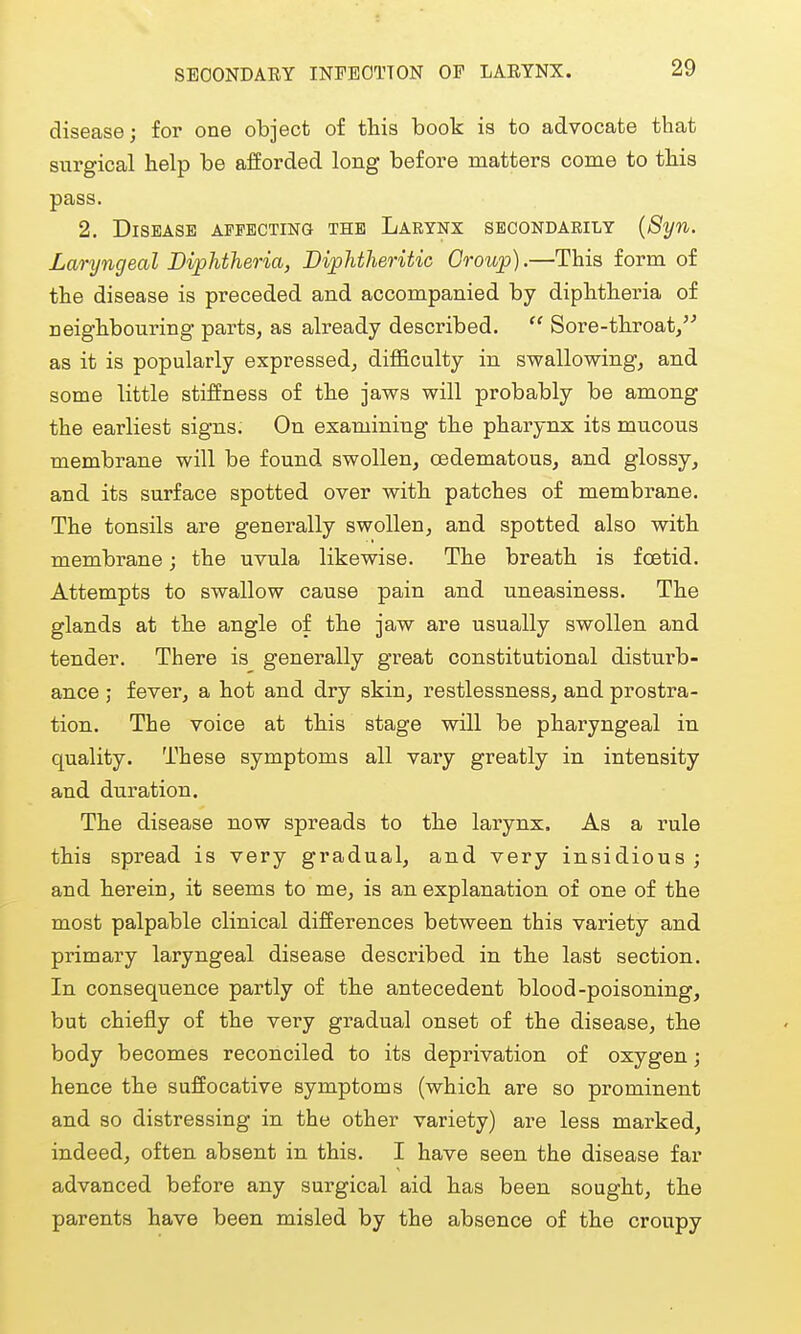 SECONDARY INFECTION OP LARYNX. disease; for one object of this book is to advocate that surgical help be afforded long before matters come to this pass. 2. Disease AFPECTma the Larynx secondarily {8yn. Laryngeal Diphtheria, Diphtheritic Group).—This form of the disease is preceded and accompanied by diphtheria of neighbouring parts, as already described.  Sore-throat/^ as it is popularly expressed, difficulty in swallowing, and some little stiffness of the jaws will probably be among the earliest signs. On examiniug the pharynx its mucous membrane will be found swollen, oedematous, and glossy, and its surface spotted over with patches of membrane. The tonsils are generally swollen, and spotted also with membrane; the uvula likewise. The breath is fcetid. Attempts to swallow cause pain and uneasiness. The glands at the angle of the jaw are usually swollen and tender. There is generally great constitutional disturb- ance ; fever, a hot and dry skin, restlessness, and prostra- tion. The voice at this stage will be pharyngeal in quality. These symptoms all vary greatly in intensity and duration. The disease now spreads to the larynx. As a rule this spread is very gradual, and very insidious ; and herein, it seems to me, is an explanation of one of the most palpable clinical differences between this variety and primary laryngeal disease described in the last section. In consequence partly of the antecedent blood-poisoning, but chiefly of the very gradual onset of the disease, the body becomes reconciled to its deprivation of oxygen; hence the suffocative symptoms (which are so prominent and so distressing in the other variety) are less marked, indeed, often absent in this. I have seen the disease far advanced before any surgical aid has been sought, the parents have been misled by the absence of the croupy