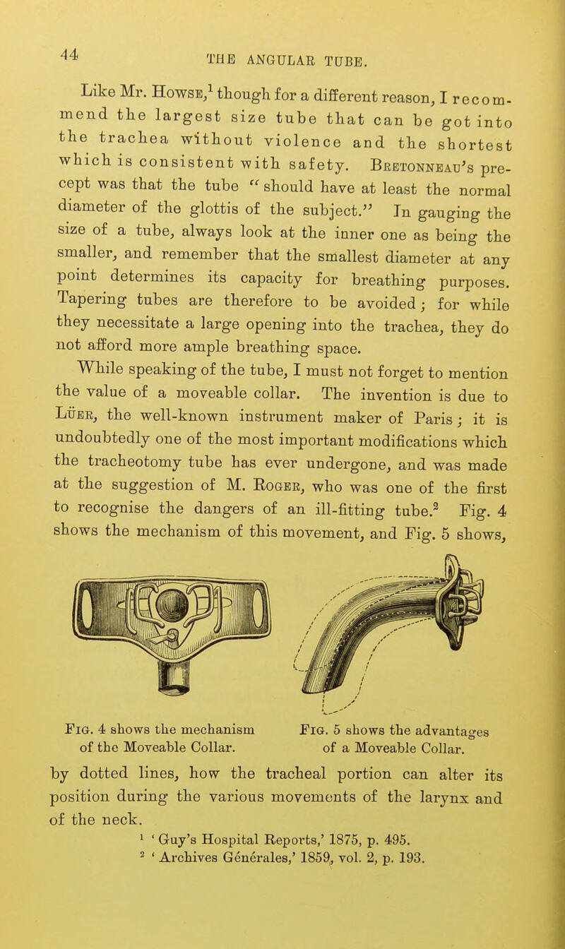 Like Mr. Howsb/ though for a different reason, I recom- mend the largest size tube that can be got into the trachea without violence and the shortest which is consistent with safety. Beetonnead's pre- cept was that the tube  should have at least the normal diameter of the glottis of the subject. In gauging the size of a tube, always look at the inner one as being the smaller, and remember that the smallest diameter at any point determines its capacity for breathing purposes. Tapering tubes are therefore to be avoided; for while they necessitate a large opening into the trachea, they do not afford more ample breathing space. While speaking of the tube, I must not forget to mention the value of a moveable collar. The invention is due to LiJEB, the well-known instrument maker of Paris; it is undoubtedly one of the most important modifications which the tracheotomy tube has ever undergone, and was made at the suggestion of M. Roger, who was one of the first to recognise the dangers of an ill-fitting tube.^ Fig. 4 shows the mechanism of this movement, and Fig. 5 shows. Fig. 4 shows tlie mechanism of the Moveable Collar. EiG. 5 shows the advantages of a Moveable Collar. by dotted lines, how the tracheal portion can alter its position during the various movements of the larynx and of the neck. > ' Guy's Hospital Reports,' 1875, p. 495. ^ ' Archives Generales,' 1859, vol. 2, p. 193.