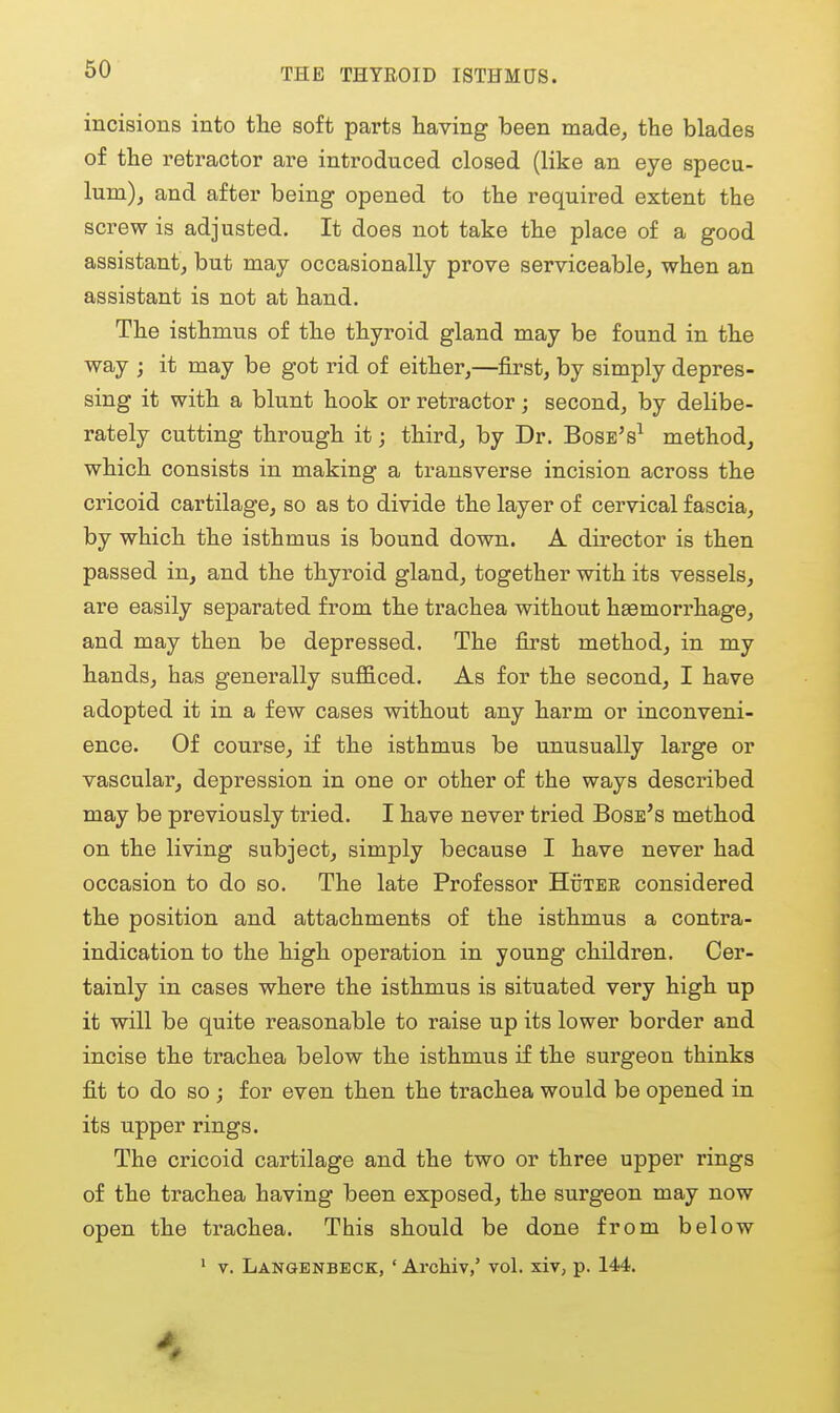 THE THYROID ISTHMUS. incisions into tlie soft parts having been made, the blades of the retractor are introduced closed (like an eye specu- lum), and after being opened to the required extent the screw is adjusted. It does not take the place of a good assistant, but may occasionally prove serviceable, when an assistant is not at hand. The isthmus of the thyroid gland may be found in the way ; it may be got rid of either,—first, by simply depres- sing it with a blunt hook or retractor; second, by delibe- rately cutting through it; third, by Dr. Bosb's^ method, which consists in making a transverse incision across the cricoid cartilage, so as to divide the layer of cervical fascia, by which the isthmus is bound down. A director is then passed in, and the thyroid gland, together with its vessels, are easily separated from the trachea without hsemorrhage, and may then be depressed. The first method, in my hands, has generally sufficed. As for the second, I have adopted it in a few cases without any harm or inconveni- ence. Of course, if the isthmus be unusually large or vascular, depression in one or other of the ways described may be previously tried. I have never tried Boss's method on the living subject, simply because I have never had occasion to do so. The late Professor Huter considered the position and attachments of the isthmus a contra- indication to the high operation in young children. Cer- tainly in cases where the isthmus is situated very high up it will be quite reasonable to raise up its lower border and incise the trachea below the isthmus if the surgeon thinks fit to do so ; for even then the trachea would be opened in its upper rings. The cricoid cartilage and the two or three upper rings of the trachea having been exposed, the surgeon may now open the trachea. This should be done from below ' V. Langenbeck, ' ArcMv,' vol. xiv, p. 144.