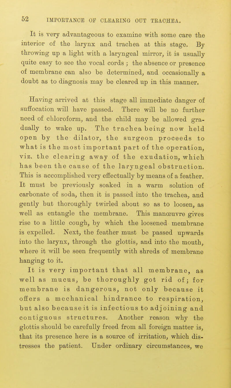 IMPOETANOE OP CLEARING OQT TEAOHEA. It is very advantageous to examine with some care the interior of the larynx and trachea at this stage. By throwing up a light with a laryngeal mirror, it is usually quite easy to see the vocal cords ; the absence or presence of membrane can also be determined, and occasionally a doubt as to diagnosis may be cleared up in this manner. Having arrived at this stage all immediate danger of suffocation will have passed. There will be no further need of chloroform, and the child may be allowed gra- dually to wake up. The trachea being now held open by the dilator, the surgeon proceeds to what is the most important part of the operation, viz. the clearing away of the exudation, which has been the cause of the laryngeal obstruction. This is accomplished very effectually by means of a feather. It must be previously soaked in a warm solution of carbonate of soda, then it is passed into the trachea, and gently but thoroughly twirled about so as to loosen, as well as entangle the membrane. This manoeuvre gives rise to a little cough, by which the loosened membrane is expelled. Next, the feather must be passed upwards into the larynx, through the glottis, and into the mouth, where it will be seen frequently with shreds of membrane hanging to it. It is very important that all membrane, as well as mucus, be thoroughly got rid of; for membrane is dangerous, not only because it offers a mechanical hindrance to respiration, but also becauseit is infectious to adjoining and contiguous structures. Another reason why the glottis should be carefully freed from all foreign matter is, that its presence here is a source of irritation, which dis- tresses the patient. Under ordinary circumstances, we
