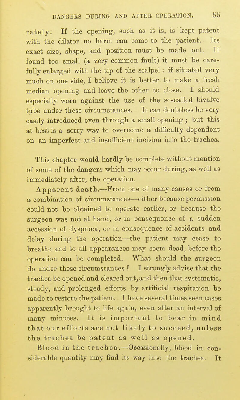 rately. If tlie opening, sucb. as it is, is kept patent with the dilator no harm can come to the patient. Its exact size, shape, and position must be made out. If found too small (a v^ry common fault) it must be care- fully enlarged with the tip of the scalpel: if situated very much on one side, I believe it is better to make a fresh median opening and leave the other to close. I should especially warn against the use of the so-called bivalve tube under these circumstances. It can doubtless be very easily introduced even through a small opening ; but this at best is a sorry way to overcome a difficulty dependent on an imperfect and insufficient incision into the trachea. This chapter would hardly be complete without mention of some of the dangers which may occur during, as well as immediately after, the operation. Apparent death.—From one of many causes or from a combination of circumstances—either because permission could not be obtained to opei'ate earlier, or because the surgeon was not at hand, or in consequence of a sudden accession of dyspncea, or in consequence of accidents and delay during the operation—the patient may cease to breathe and to all appearances may seem dead, before the operation can be completed. What should the surgeon do under these circumstances ? I strongly advise that the trachea be opened and cleared out, and then that systematic, steady, and prolonged efEorts by artificial respiration be made to restore the patient. I have several times seen cases apparently brought to life again, even after an interval of many minutes. It is important to bear in mind that our efforts are not likely to succeed, unless the trachea be patent as well as opened. Blood in the trachea.—Occasionally, blood in con- siderable quantity may find its way into the trachea. It