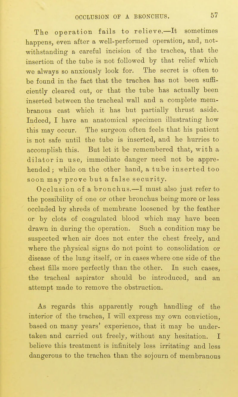 OOOLUSION OF A BH0N0HU8. The operation fails to relieve.—It sometimes happens, even after a well-performed operation, and, not- withstanding a careful incision of th.e trachea, that the insertion of the tube is not followed by that relief which we always so anxiously look for. The secret is often to be found in the fact that the trachea has not been suffi- ciently cleared out, or that the tube has actually been inserted between the tracheal wall and a complete mem- branous cast which it has but partially thrust aside. Indeed, I have an anatomical specimen illustrating how this may occur. The surgeon often feels that his patient is not safe until the tube is inserted, and he hurries to accomplish this. But let it be remembered that, with a dilator in use, immediate danger need not be appre- hended; while on the other hand, a tube inserted too soon may prove but a false security. Occlusion of a bronchus.—I must also just refer to the possibility of one or other bronchus being more or less occluded by shreds of membrane loosened by the feather or by clots of coagulated blood which may have been drawn in during the operation. Such a condition may be suspected when air does not enter the chest freely, and where the physical signs do not point to consolidation or disease of the lung itself, or in cases where one side of the chest fills more perfectly than the other. In such cases, the tracheal aspirator should be introduced, and an attempt made to remove the obstruction. As regards this apparently rough handling of the interior of the trachea, I will express my own conviction, based on many years' experience, that it may be under- taken and carried out freely, without any hesitation. I believe this treatment is infinitely less irritating and less dangerous to the trachea than the sojourn of membranous