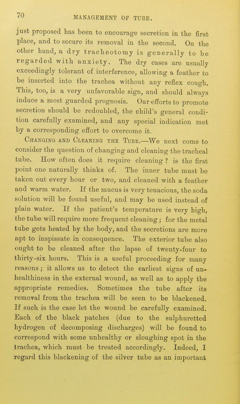 MANAGEMENT OF TUBE. just proposed has been to encourage secretion in tie first place, and to secure its removal in the second. On the other hand, a dry tracheotomy is generally to be regarded with anxiety. The dry cases are usually exceedingly tolerant of interference, allowing a feather to be inserted into the trachea without any reflex cough. This, too, is a very unfavorable sign, and should always induce a most guarded prognosis. Our efforts to promote secretion should be redoubled, the child's general condi- tion carefully examined, and any special indication met by a corresponding effort to overcome it. Changing and Cleaning the Tube.—We next come to consider the question of changing and cleaning the tracheal tube. How often does it require cleaning ? is the first point one naturally thinks of. The inner tube must be taken out every hour or two, and cleaned with a feather and warm water. If the mucus is very tenacious, the soda solution will be found useful, and may be used instead of plain water. If the patient's temperature is very high, the tube will require more frequent cleaning; for the metal tube gets heated by the body, and the secretions are more apt to inspissate in consequence. The exterior tube also ought to be cleaned after the lapse of twenty-four to thirty-six hours. This is a useful proceeding for many reasons ; it allows us to detect the earliest signs of un- healthiness in the external wound, as well as to apply the appropriate remedies. Sometimes the tube after its removal from the trachea will be seen to be blackened. If such is the case let the wound be carefully examined. Bach of the black patches (due to tbe sulphuretted hydrogen of decomposing discharges) will be found to correspond with some unhealthy or sloughing spot in the trachea, which must be treated accordingly. Indeed, I regard this blackening of the silver tube as an important