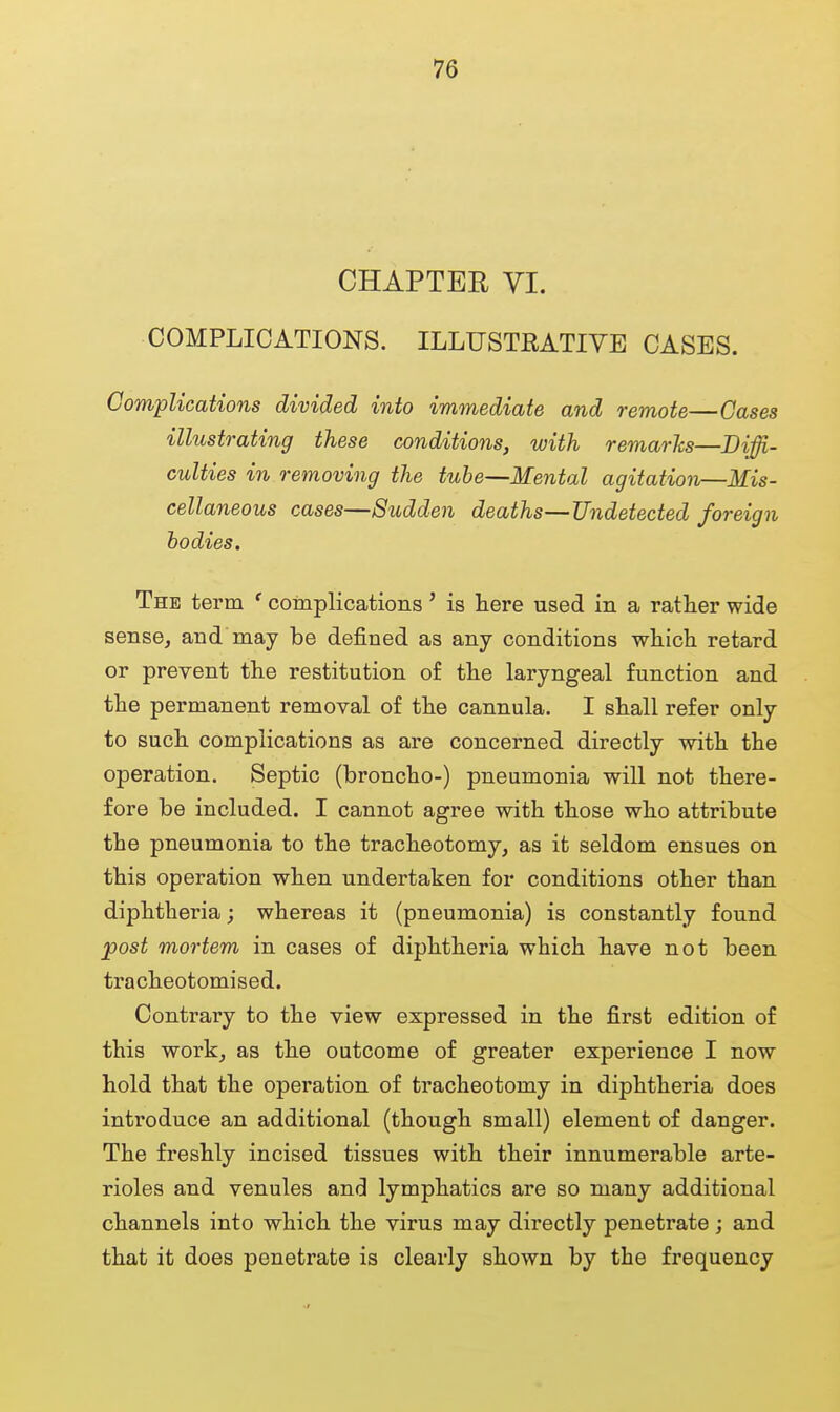 CHAPTER VI. COMPLICATIONS. ILLUSTRATIVE CASES. Complications divided into immediate and remote—Cases illustrating these conditions, with remarks—Diffi- culties in removing the tube—Mental agitation—Mis- cellaneous cases—Sudden deaths—Undetected foreign bodies. The term ' complications' is here used in a rather wide sense, and may be defined as any conditions which retard or prevent the restitution of the laryngeal function and the permanent removal of the cannula. I shall refer only to such complications as are concerned directly with the operation. Septic (broncho-) pneumonia will not there- fore be included. I cannot agree with those who attribute the pneumonia to the tracheotomy, as it seldom ensues on this operation when undertaken for conditions other than diphtheria; whereas it (pneumonia) is constantly found post mortem in cases of diphtheria which have not been tracheotomised. Contrary to the view expressed in the first edition of this work, as the outcome of greater experience I now hold that the operation of tracheotomy in diphtheria does introduce an additional (though small) element of danger. The freshly incised tissues with their innumerable arte- rioles and venules and lymphatics are so many additional channels into which the virus may directly penetrate ; and that it does penetrate is clearly shown by the frequency