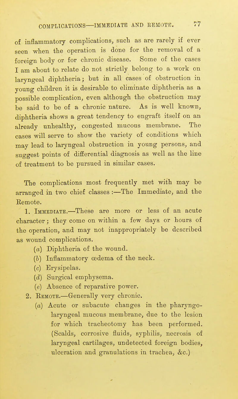 of inflammatory complications^ such as are rarely if ever seen when the operation is done for the removal of a foreign body or for chronic disease. Some of the cases I am about to relate do not strictly belong to a work on laryngeal diphtheria; but in all cases of obstruction in young children it is desirable to eliminate diphtheria as a possible complication, even although the obstruction may be said to be of a chronic nature. As is well known, diphtheria shows a great tendency to engraft itself on an already unhealthy, congested mucous membrane. The cases will serve to show the variety of conditions which mav lead to laryngeal obstruction in young persons, and suggest points of differential diagnosis as well as the line of treatment to be pursued in similar cases. The complications most frequently met with may be arranged in two chief classes :—The Immediate, and the Eemote. 1. Immediate.—These are more or less of an acute character; they come on within a few days or hours of the operation, and may not inappropriately be described as wound complications. {a) Diphtheria of the wonnd. (&) Inflammatory oedema of the neck. (c) Erysipelas. {d) Surgical emphysema. (e) Absence of reparative power. 2. Remote.—Generally very chronic. (a) Acute or subacute changes in the pharyngo- laryngeal mucous membrane, due to the lesion for which tracheotomy has been performed. (Scalds, corrosive fluids, syphilis, necrosis of laryngeal cartilages, undetected foreign bodies, ulceration and granulations in trachea, &c.)